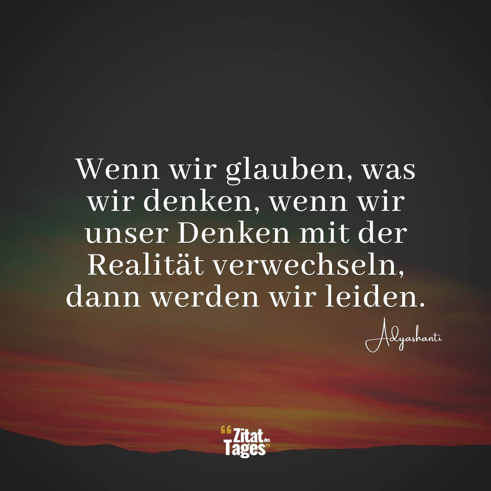 Wenn wir glauben, was wir denken, wenn wir unser Denken mit der Realität verwechseln, dann werden wir leiden. - Adyashanti