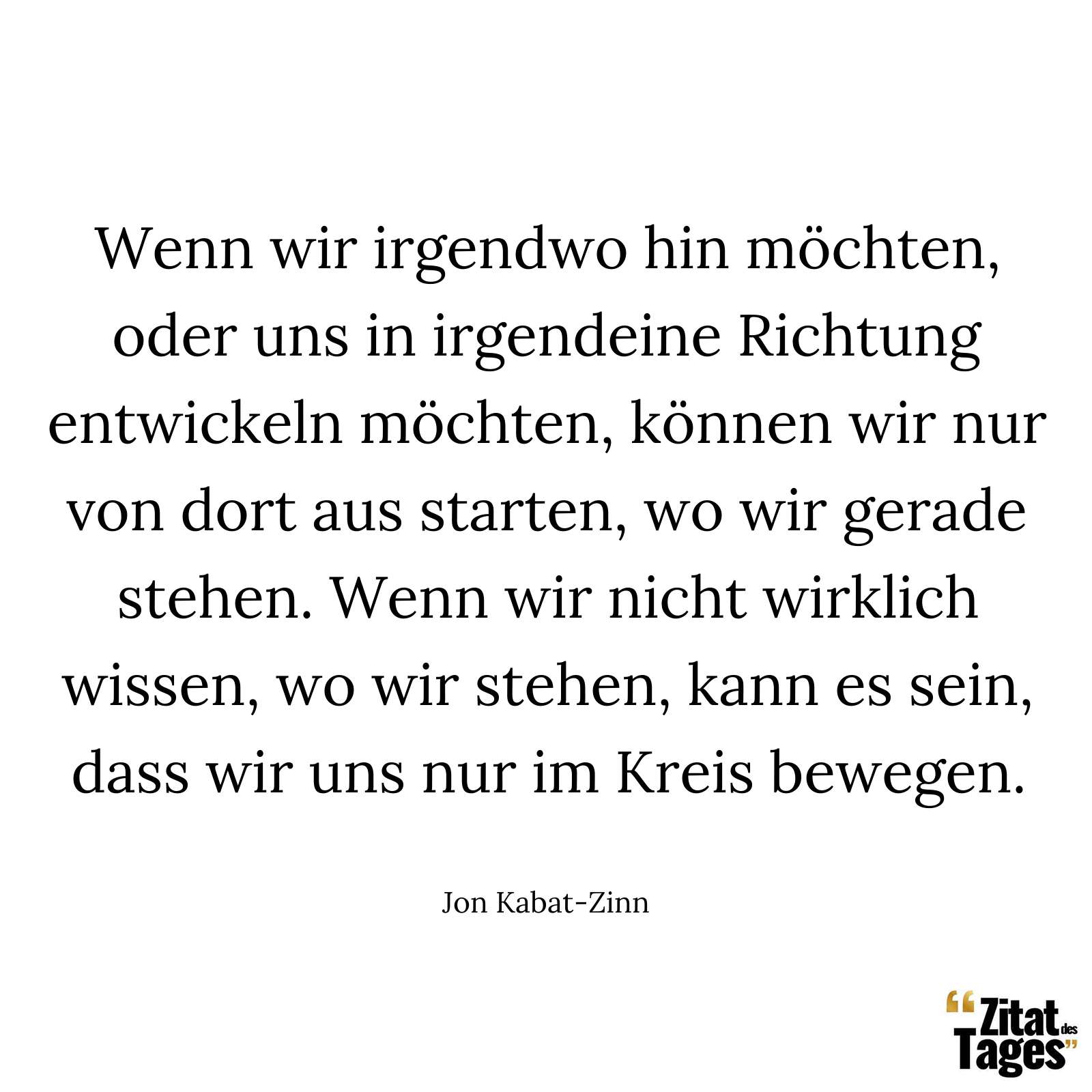 Wenn wir irgendwo hin möchten, oder uns in irgendeine Richtung entwickeln möchten, können wir nur von dort aus starten, wo wir gerade stehen. Wenn wir nicht wirklich wissen, wo wir stehen, kann es sein, dass wir uns nur im Kreis bewegen. - Jon Kabat-Zinn