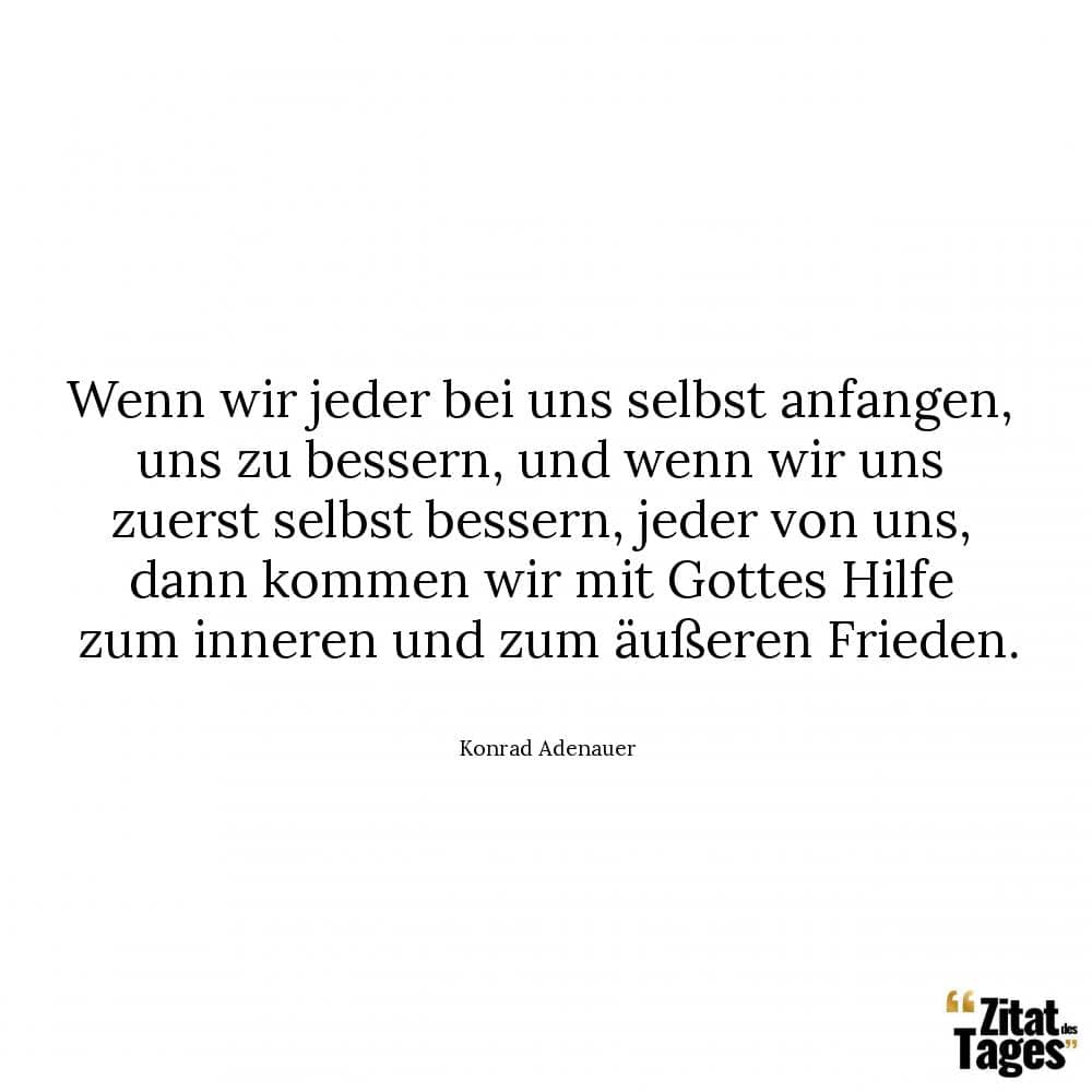 Wenn wir jeder bei uns selbst anfangen, uns zu bessern, und wenn wir uns zuerst selbst bessern, jeder von uns, dann kommen wir mit Gottes Hilfe zum inneren und zum äußeren Frieden. - Konrad Adenauer