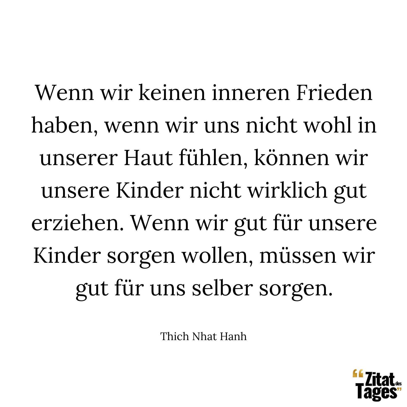 Wenn wir keinen inneren Frieden haben, wenn wir uns nicht wohl in unserer Haut fühlen, können wir unsere Kinder nicht wirklich gut erziehen. Wenn wir gut für unsere Kinder sorgen wollen, müssen wir gut für uns selber sorgen. - Thich Nhat Hanh