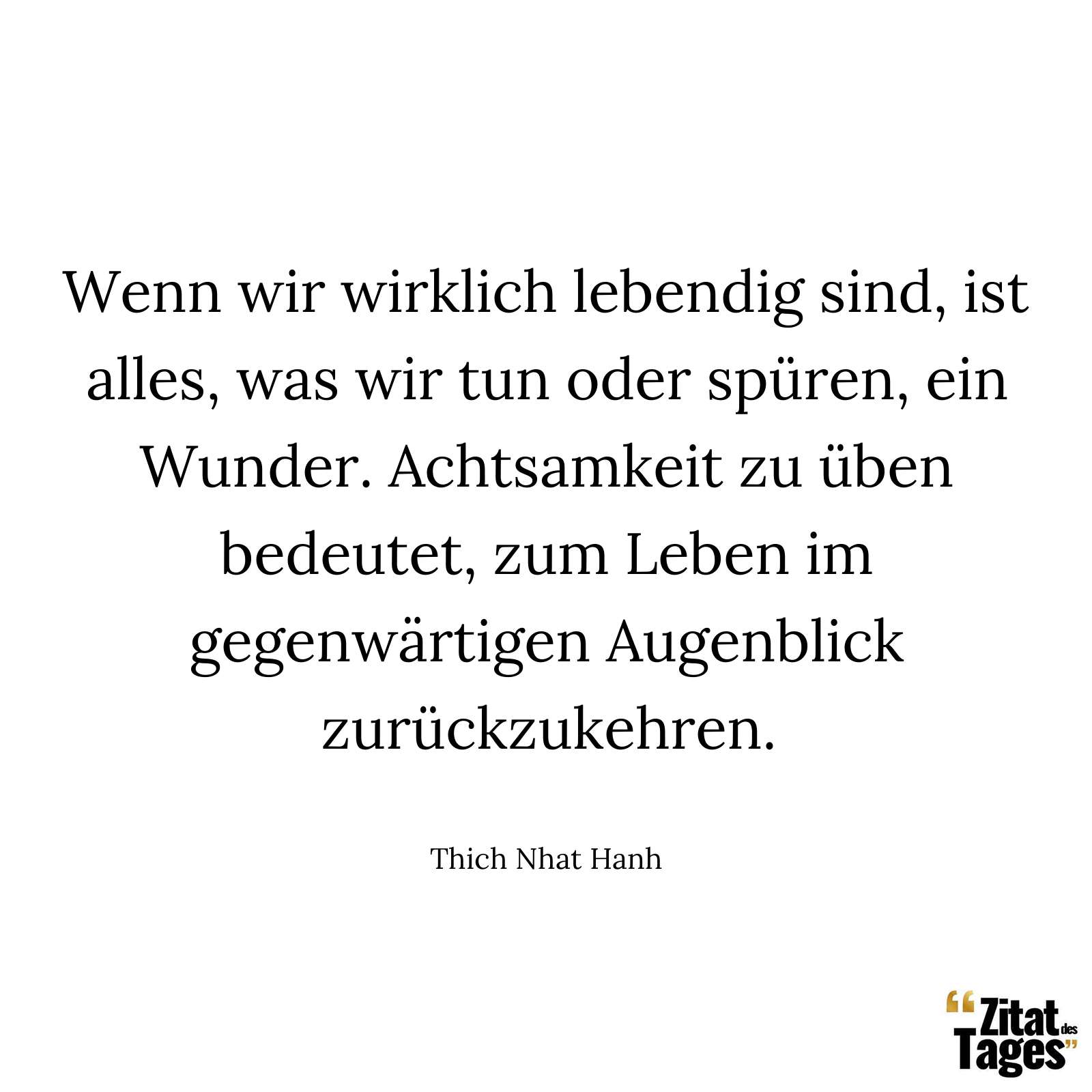 Wenn wir wirklich lebendig sind, ist alles, was wir tun oder spüren, ein Wunder. Achtsamkeit zu üben bedeutet, zum Leben im gegenwärtigen Augenblick zurückzukehren. - Thich Nhat Hanh