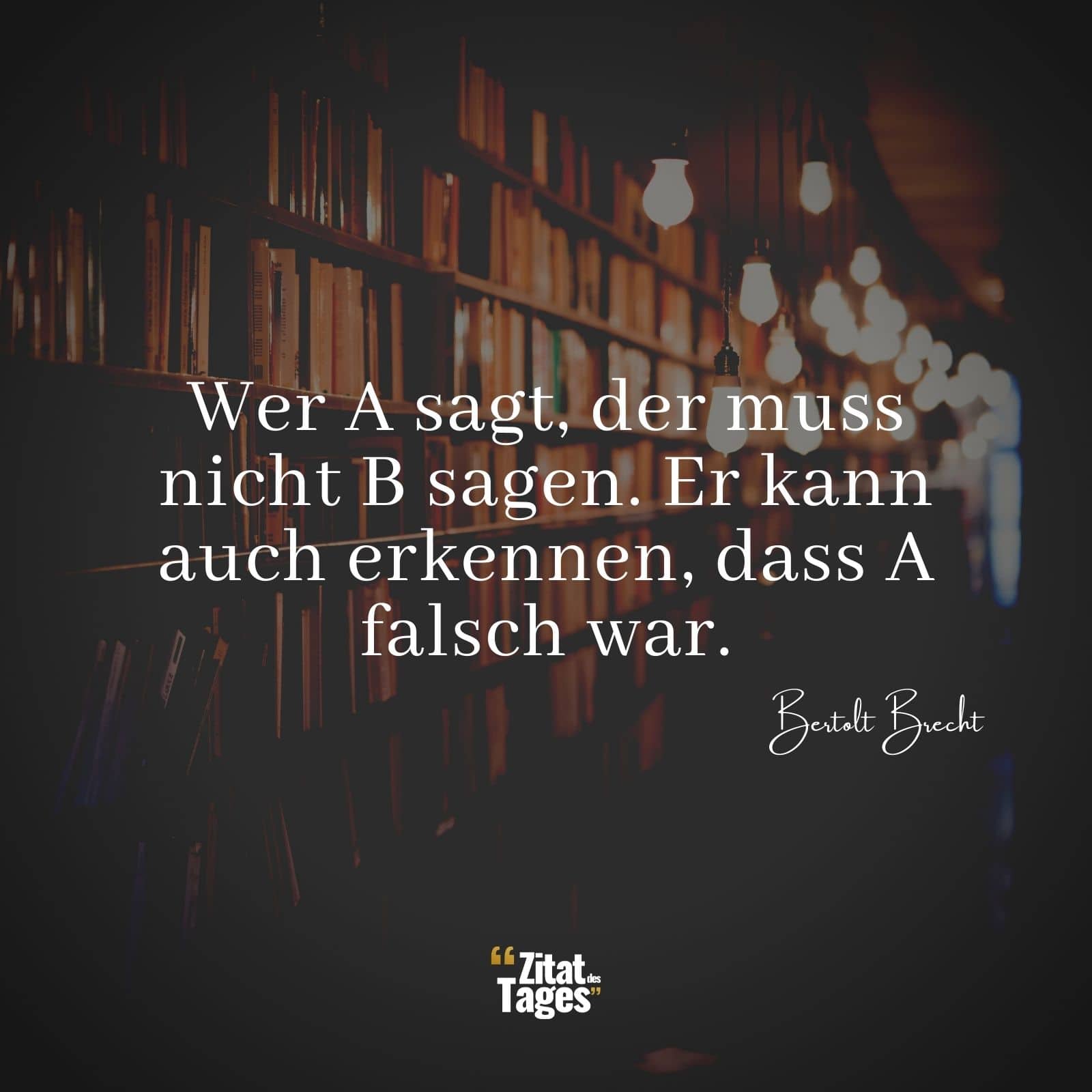 Wer A sagt, der muss nicht B sagen. Er kann auch erkennen, dass A falsch war. - Bertolt Brecht