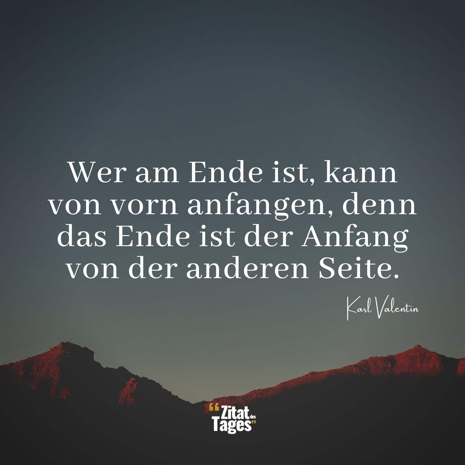 Wer am Ende ist, kann von vorn anfangen, denn das Ende ist der Anfang von der anderen Seite. - Karl Valentin