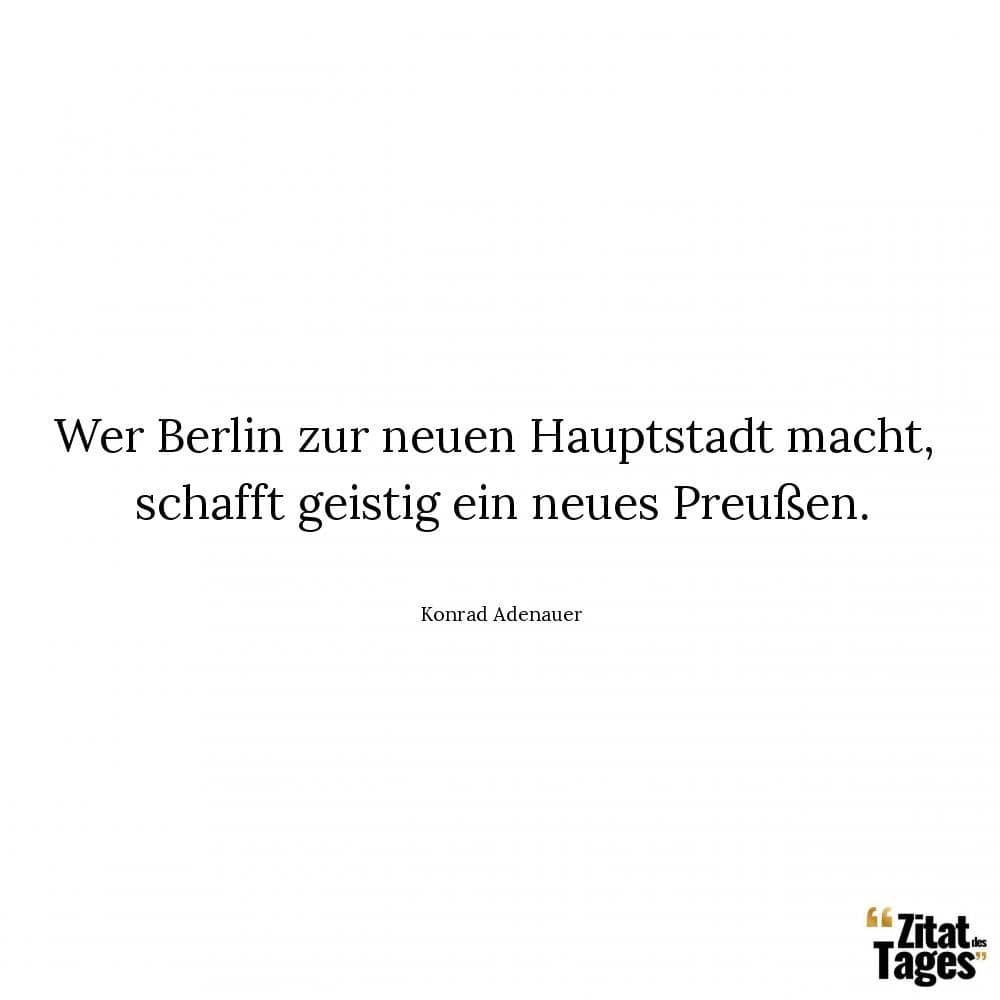Wer Berlin zur neuen Hauptstadt macht, schafft geistig ein neues Preußen. - Konrad Adenauer