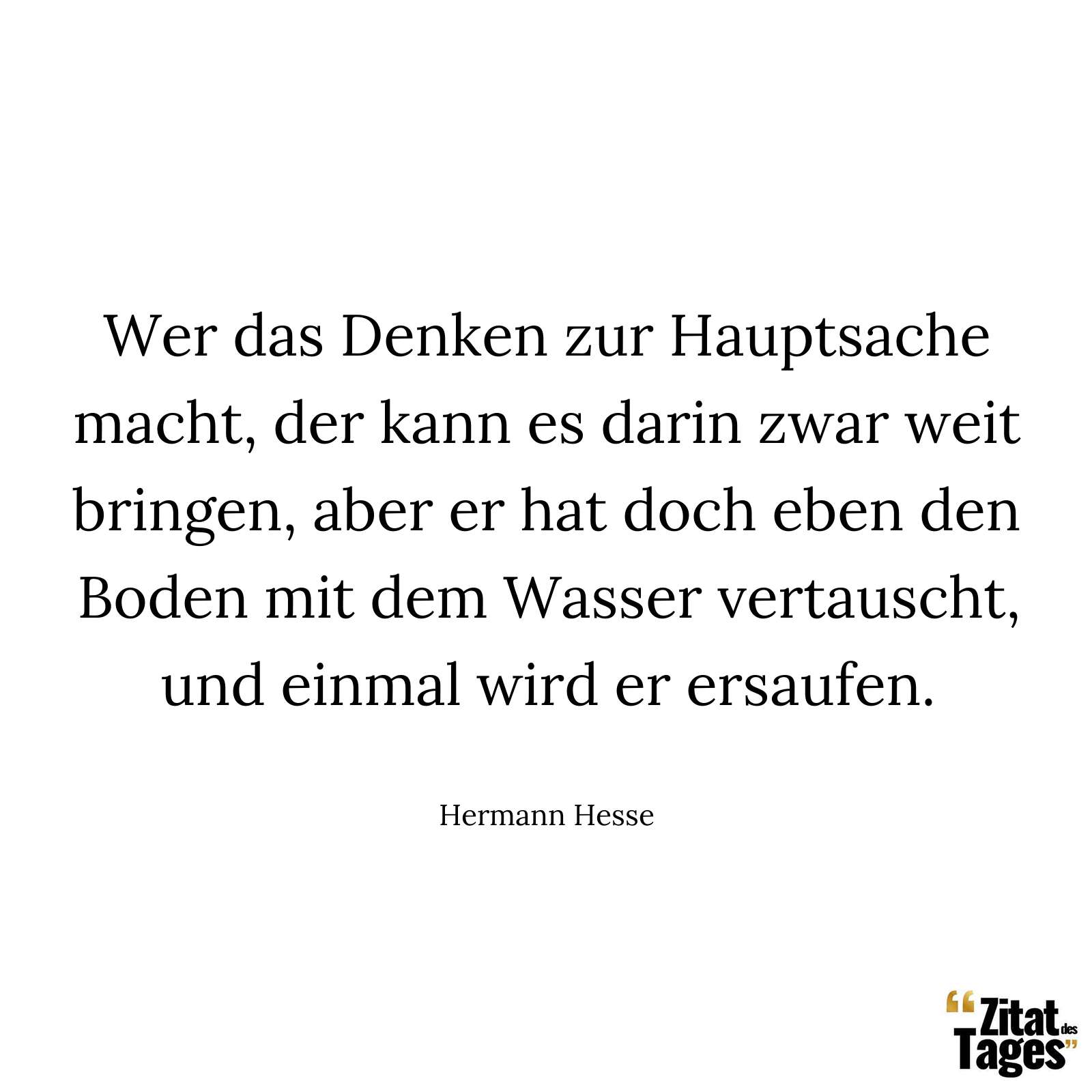 Wer das Denken zur Hauptsache macht, der kann es darin zwar weit bringen, aber er hat doch eben den Boden mit dem Wasser vertauscht, und einmal wird er ersaufen. - Hermann Hesse