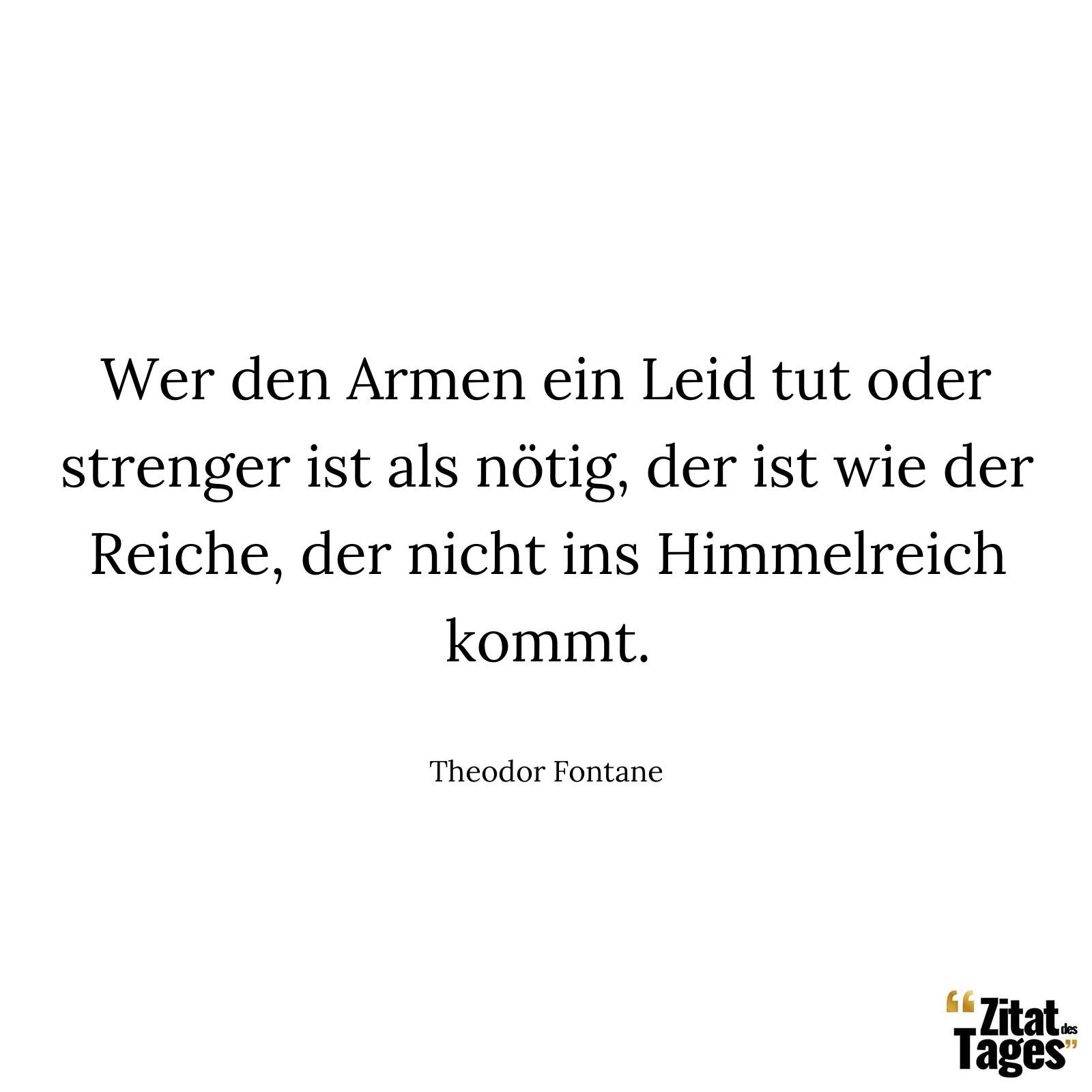 Wer den Armen ein Leid tut oder strenger ist als nötig, der ist wie der Reiche, der nicht ins Himmelreich kommt. - Theodor Fontane