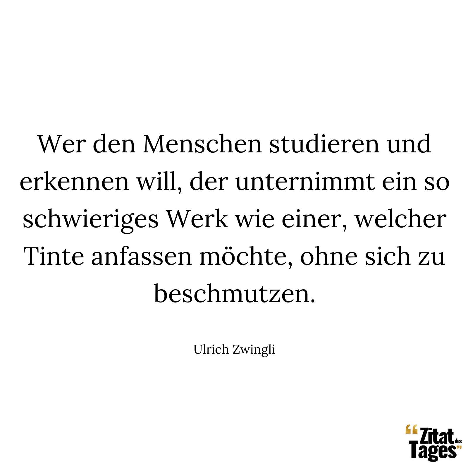 Wer den Menschen studieren und erkennen will, der unternimmt ein so schwieriges Werk wie einer, welcher Tinte anfassen möchte, ohne sich zu beschmutzen. - Ulrich Zwingli