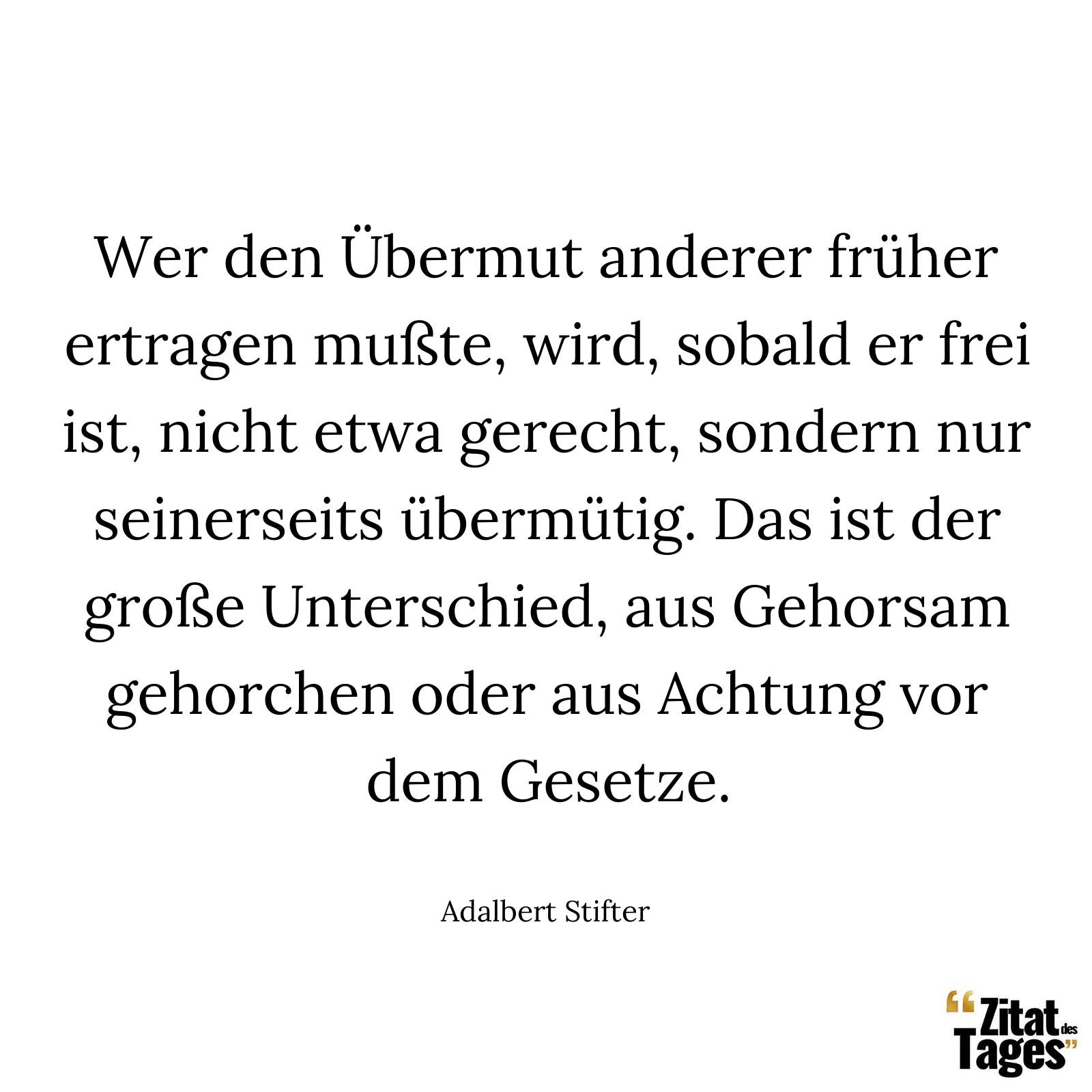 Wer den Übermut anderer früher ertragen mußte, wird, sobald er frei ist, nicht etwa gerecht, sondern nur seinerseits übermütig. Das ist der große Unterschied, aus Gehorsam gehorchen oder aus Achtung vor dem Gesetze. - Adalbert Stifter