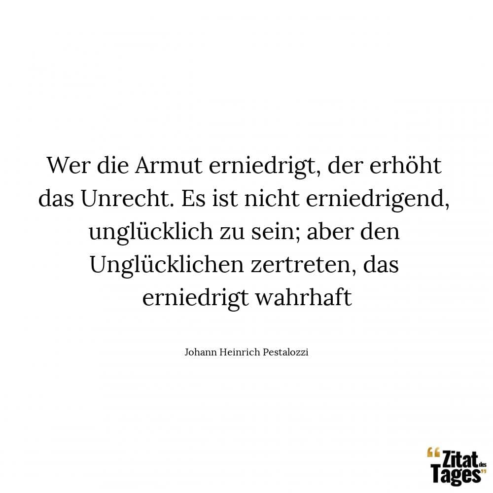 Wer die Armut erniedrigt, der erhöht das Unrecht. Es ist nicht erniedrigend, unglücklich zu sein; aber den Unglücklichen zertreten, das erniedrigt wahrhaft - Johann Heinrich Pestalozzi