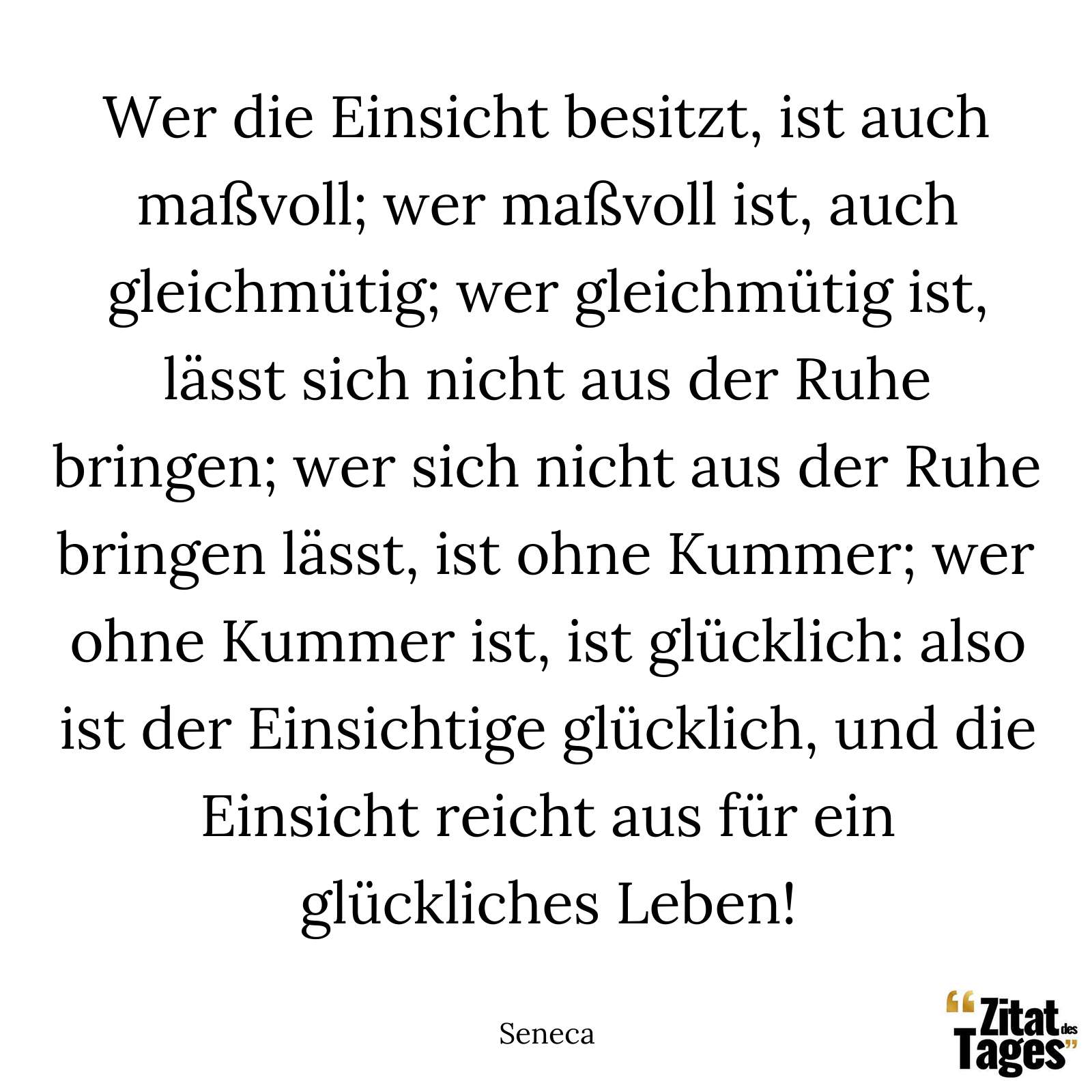 Wer die Einsicht besitzt, ist auch maßvoll; wer maßvoll ist, auch gleichmütig; wer gleichmütig ist, lässt sich nicht aus der Ruhe bringen; wer sich nicht aus der Ruhe bringen lässt, ist ohne Kummer; wer ohne Kummer ist, ist glücklich: also ist der Einsichtige glücklich, und die Einsicht reicht aus für ein glückliches Leben! - Seneca