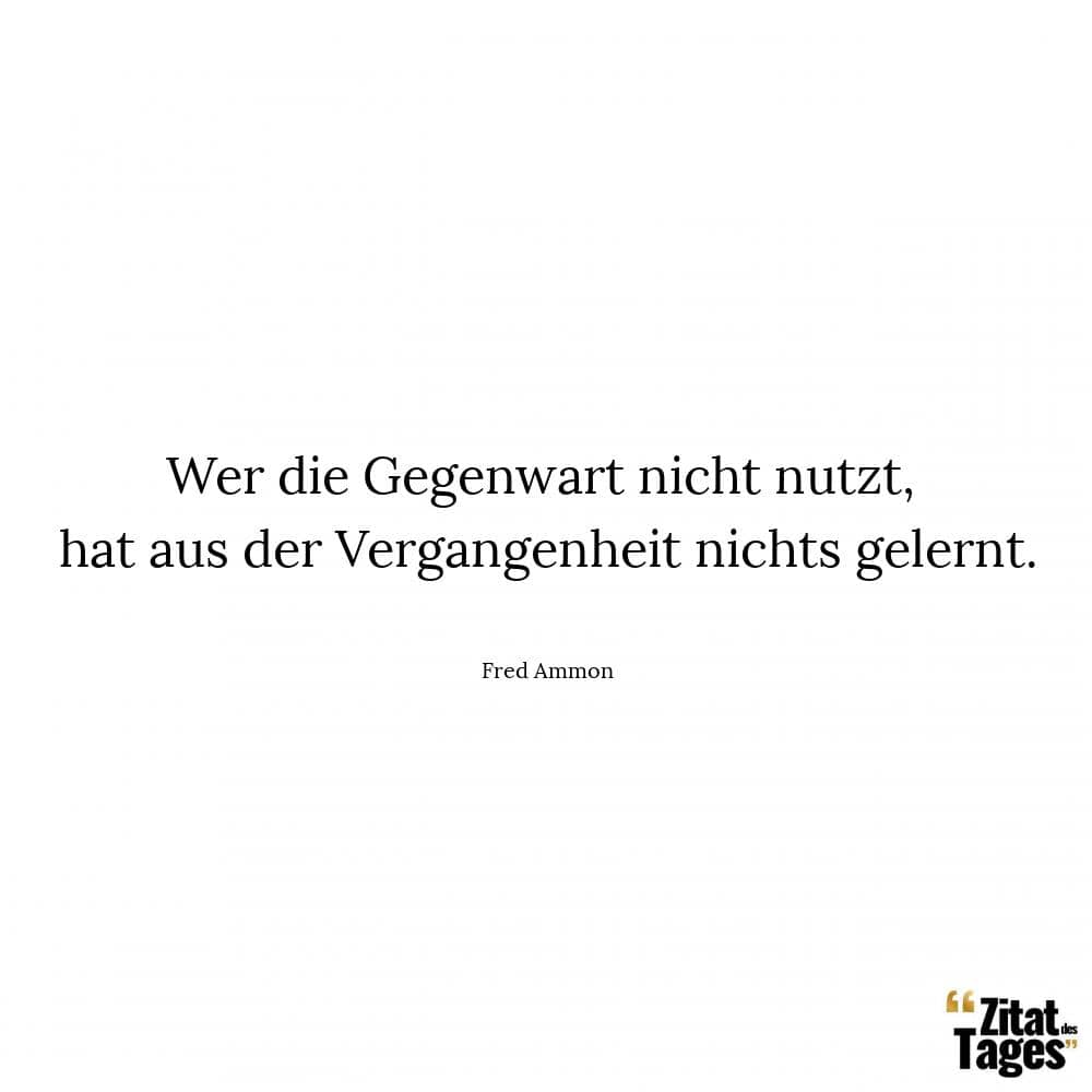 Wer die Gegenwart nicht nutzt, hat aus der Vergangenheit nichts gelernt. - Fred Ammon