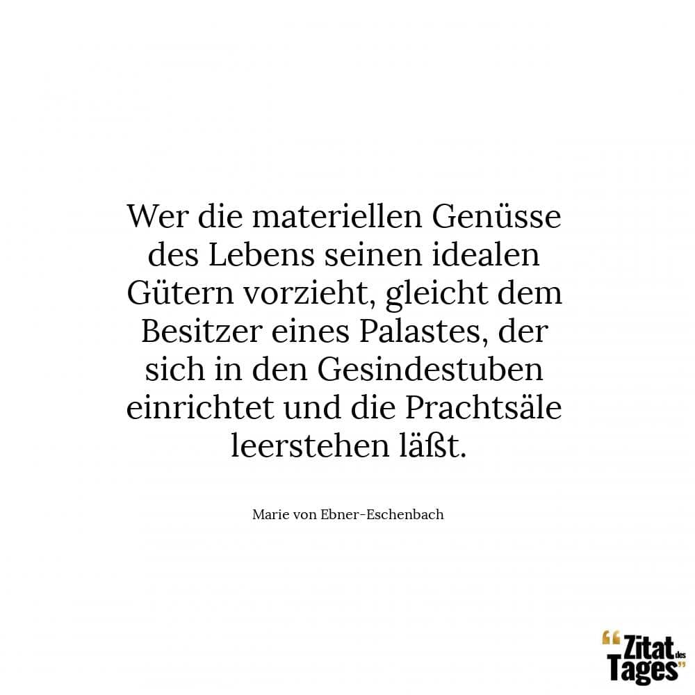 Wer die materiellen Genüsse des Lebens seinen idealen Gütern vorzieht, gleicht dem Besitzer eines Palastes, der sich in den Gesindestuben einrichtet und die Prachtsäle leerstehen läßt. - Marie von Ebner-Eschenbach