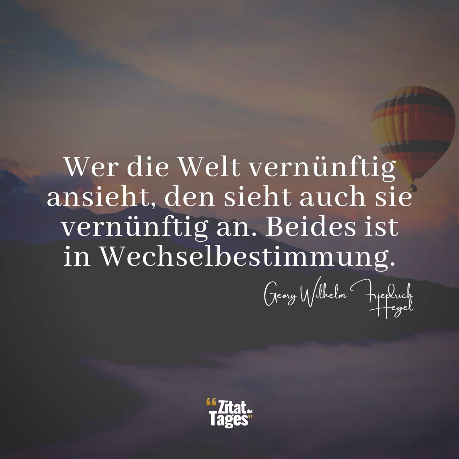 Wer die Welt vernünftig ansieht, den sieht auch sie vernünftig an. Beides ist in Wechselbestimmung. - Georg Wilhelm Friedrich Hegel