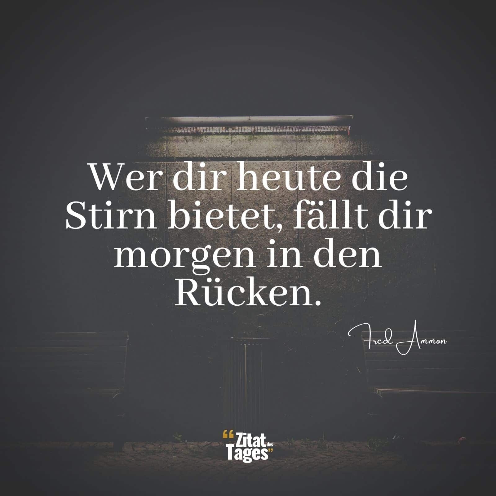 Wer dir heute die Stirn bietet, fällt dir morgen in den Rücken. - Fred Ammon