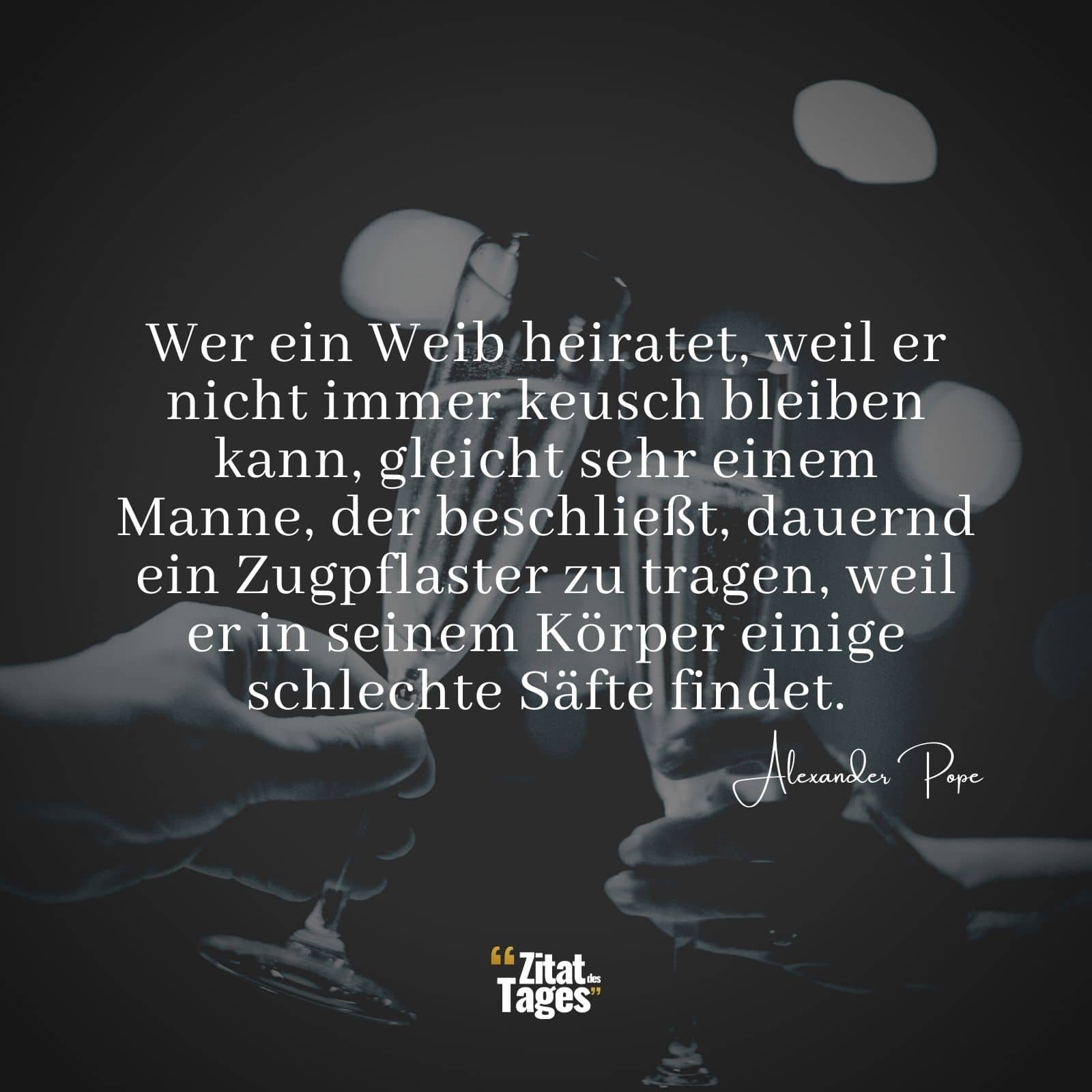 Wer ein Weib heiratet, weil er nicht immer keusch bleiben kann, gleicht sehr einem Manne, der beschließt, dauernd ein Zugpflaster zu tragen, weil er in seinem Körper einige schlechte Säfte findet. - Alexander Pope