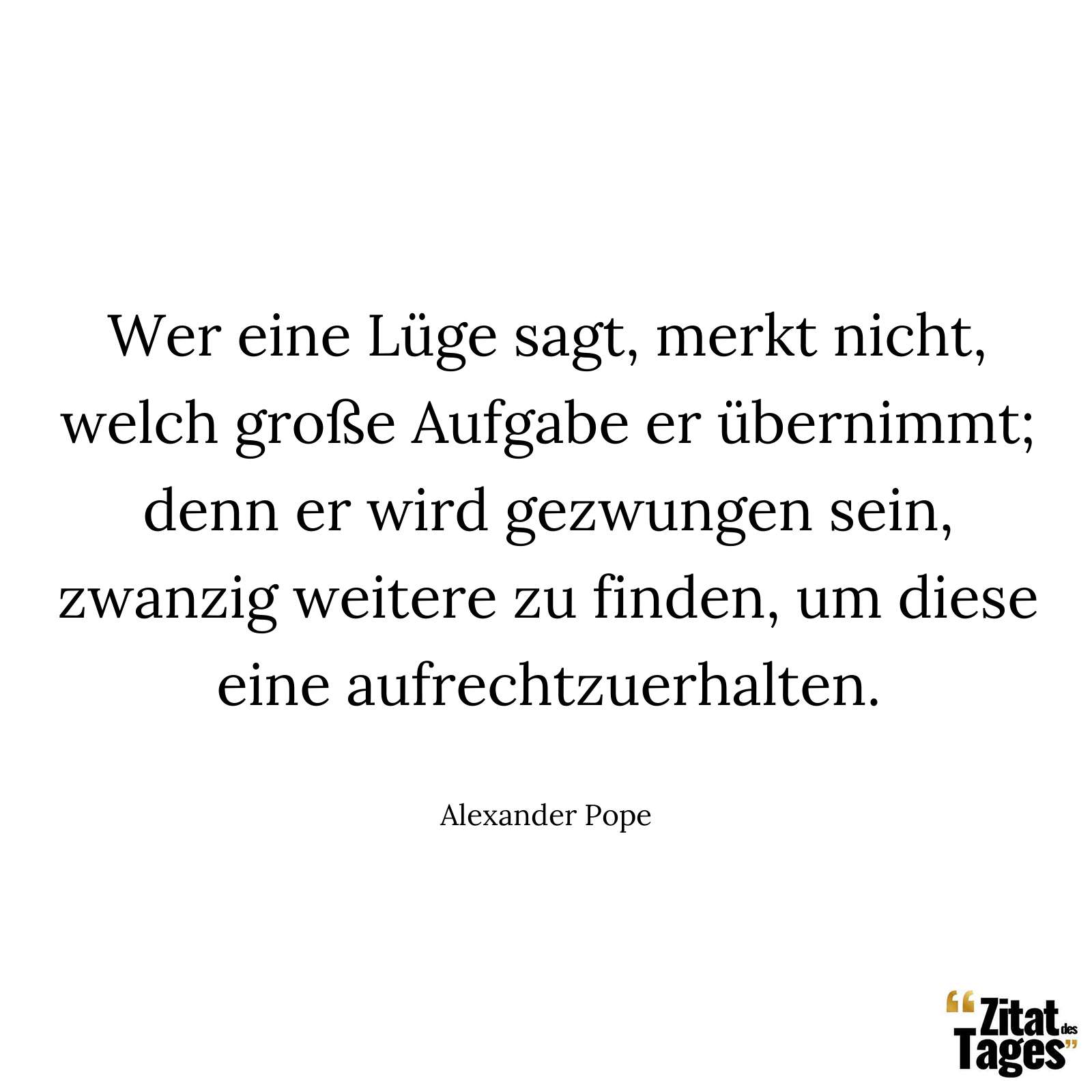 Wer eine Lüge sagt, merkt nicht, welch große Aufgabe er übernimmt; denn er wird gezwungen sein, zwanzig weitere zu finden, um diese eine aufrechtzuerhalten. - Alexander Pope