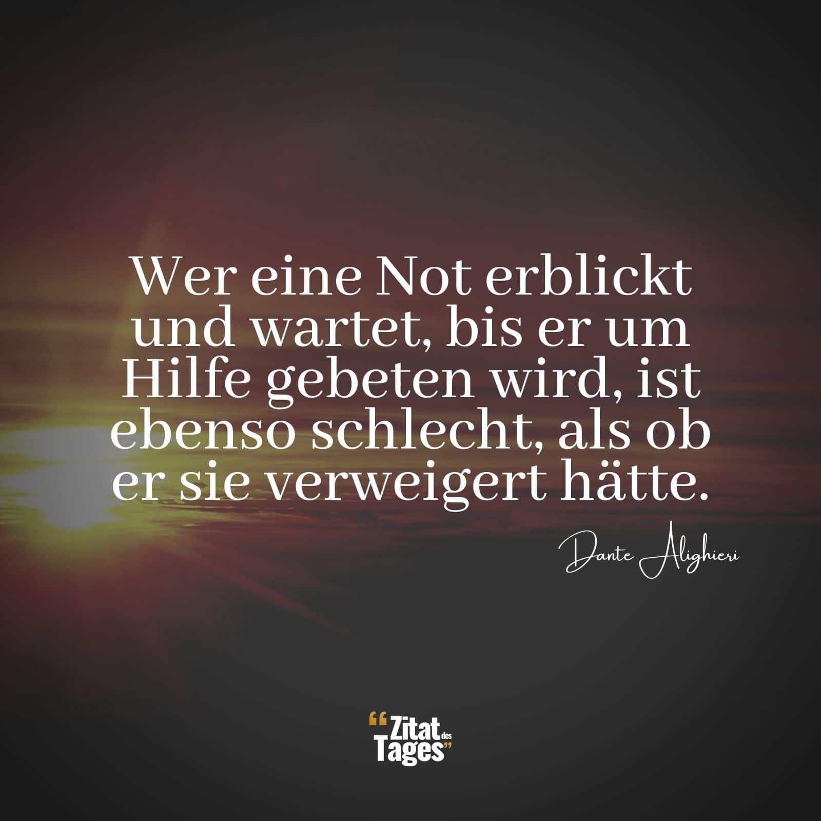 Wer eine Not erblickt und wartet, bis er um Hilfe gebeten wird, ist ebenso schlecht, als ob er sie verweigert hätte. - Dante Alighieri