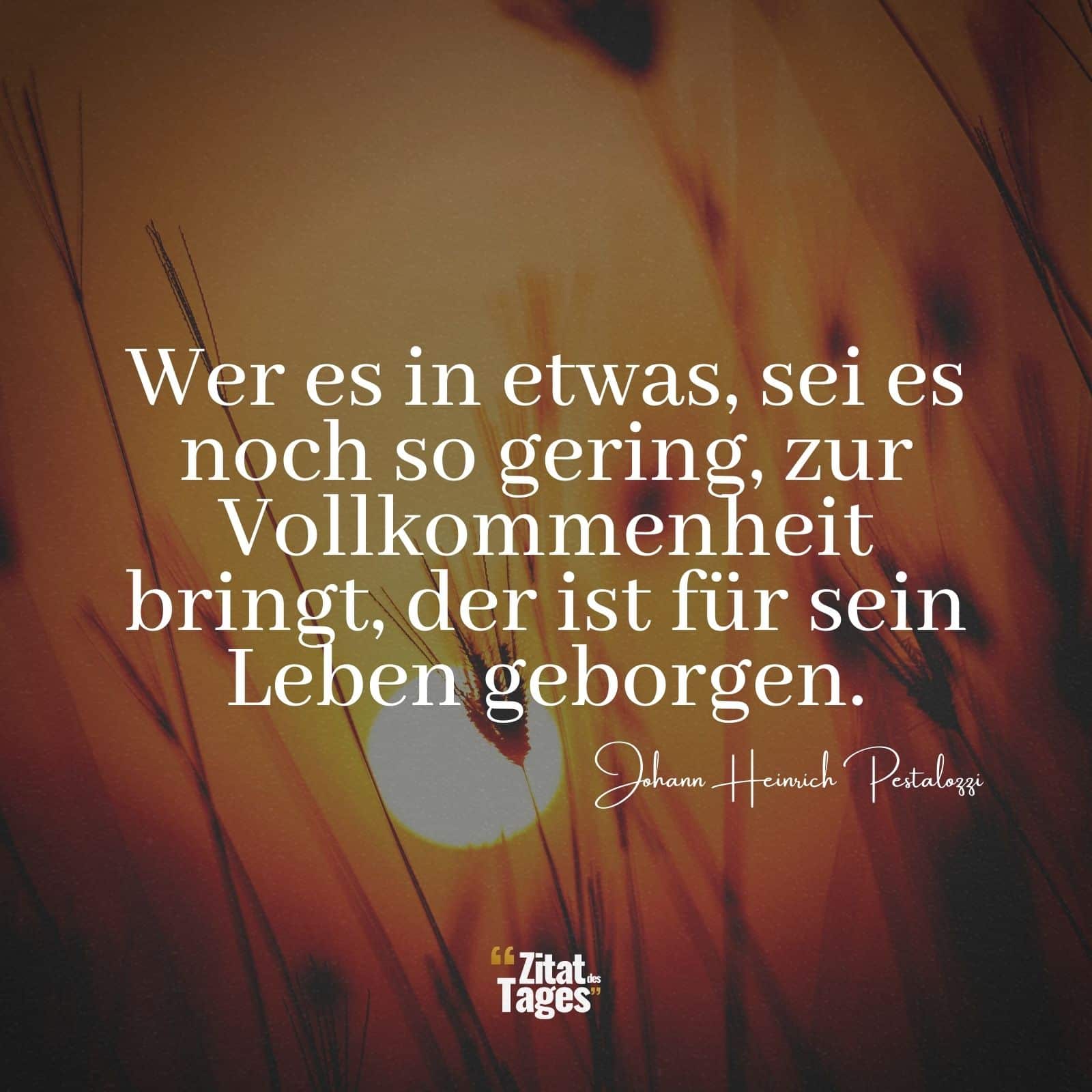 Wer es in etwas, sei es noch so gering, zur Vollkommenheit bringt, der ist für sein Leben geborgen. - Johann Heinrich Pestalozzi