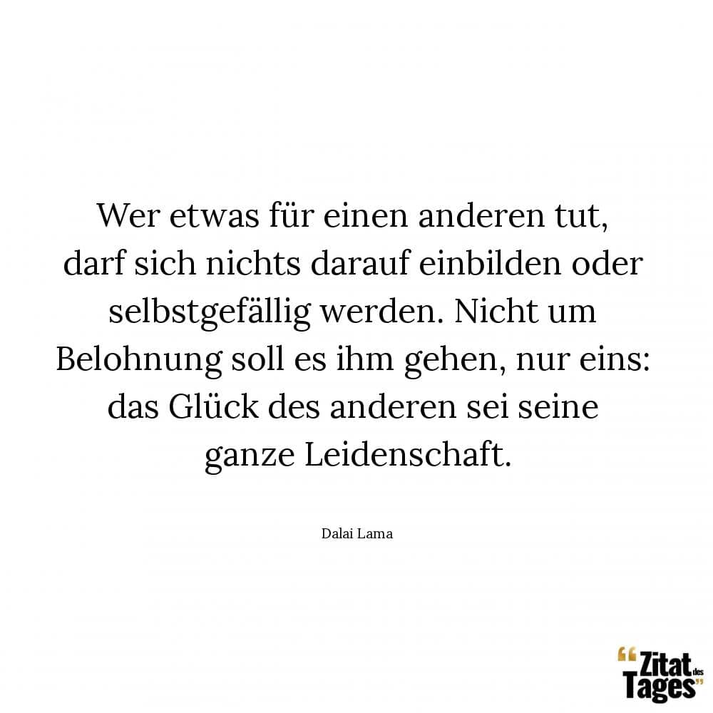 Wer etwas für einen anderen tut, darf sich nichts darauf einbilden oder selbstgefällig werden. Nicht um Belohnung soll es ihm gehen, nur eins: das Glück des anderen sei seine ganze Leidenschaft. - Dalai Lama