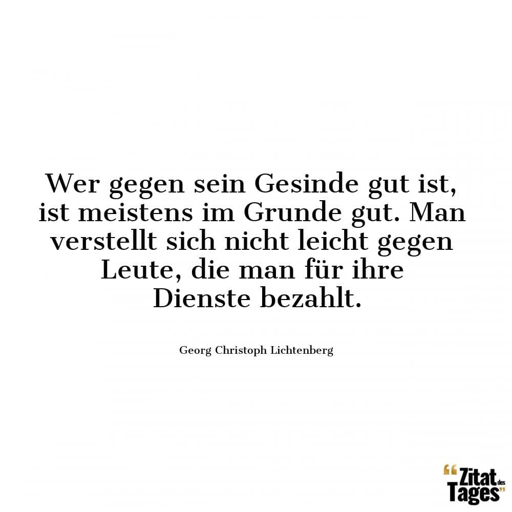 Wer gegen sein Gesinde gut ist, ist meistens im Grunde gut. Man verstellt sich nicht leicht gegen Leute, die man für ihre Dienste bezahlt. - Georg Christoph Lichtenberg