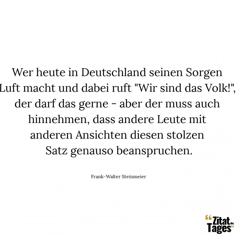 Wer heute in Deutschland seinen Sorgen Luft macht und dabei ruft Wir sind das Volk!, der darf das gerne - aber der muss auch hinnehmen, dass andere Leute mit anderen Ansichten diesen stolzen Satz genauso beanspruchen. - Frank-Walter Steinmeier