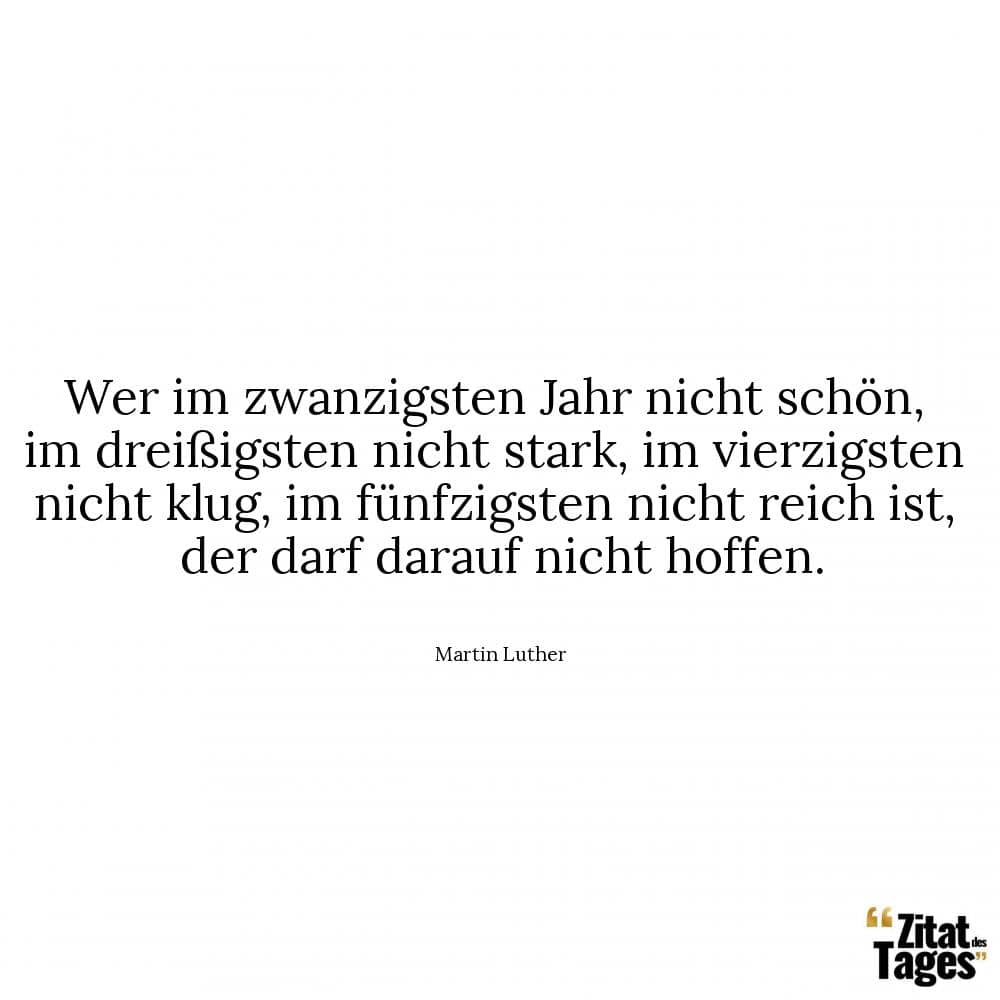 Wer im zwanzigsten Jahr nicht schön, im dreißigsten nicht stark, im vierzigsten nicht klug, im fünfzigsten nicht reich ist, der darf darauf nicht hoffen. - Martin Luther