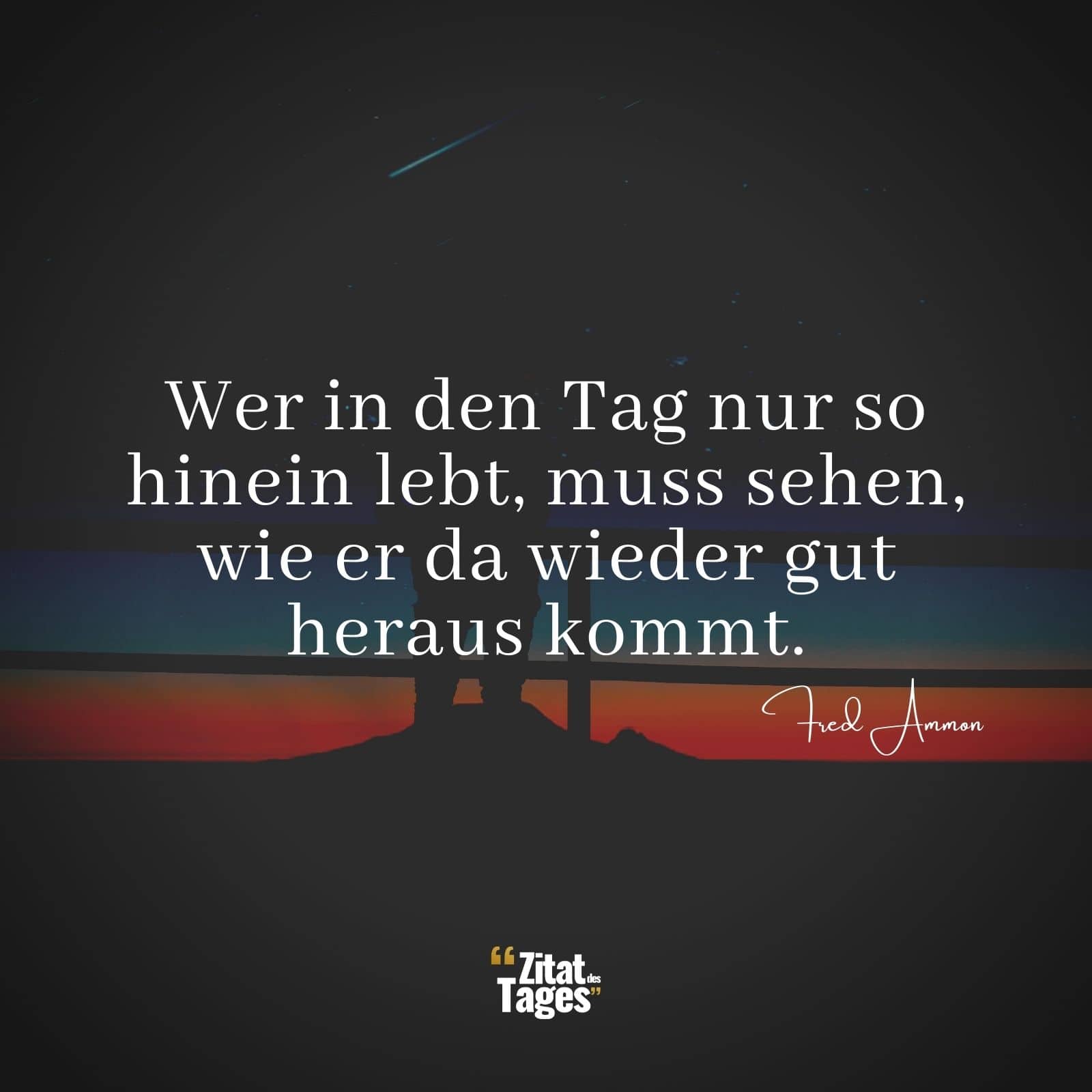 Wer in den Tag nur so hinein lebt, muss sehen, wie er da wieder gut heraus kommt. - Fred Ammon