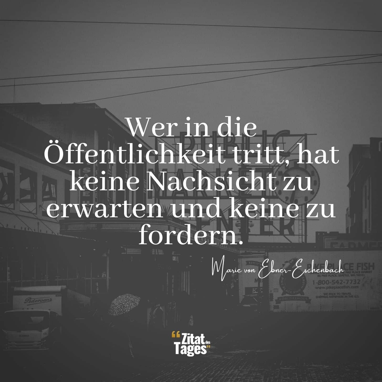 Wer in die Öffentlichkeit tritt, hat keine Nachsicht zu erwarten und keine zu fordern. - Marie von Ebner-Eschenbach