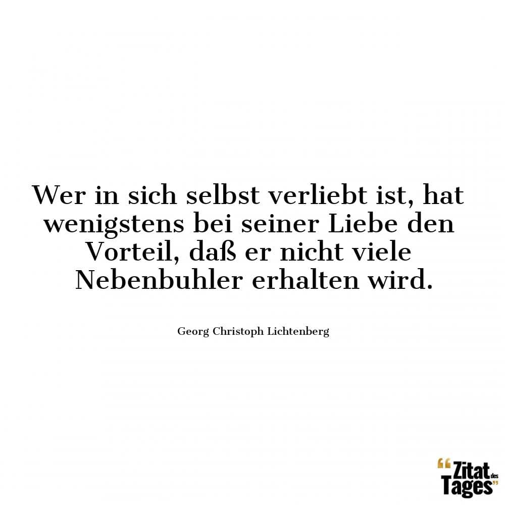 Wer in sich selbst verliebt ist, hat wenigstens bei seiner Liebe den Vorteil, daß er nicht viele Nebenbuhler erhalten wird. - Georg Christoph Lichtenberg