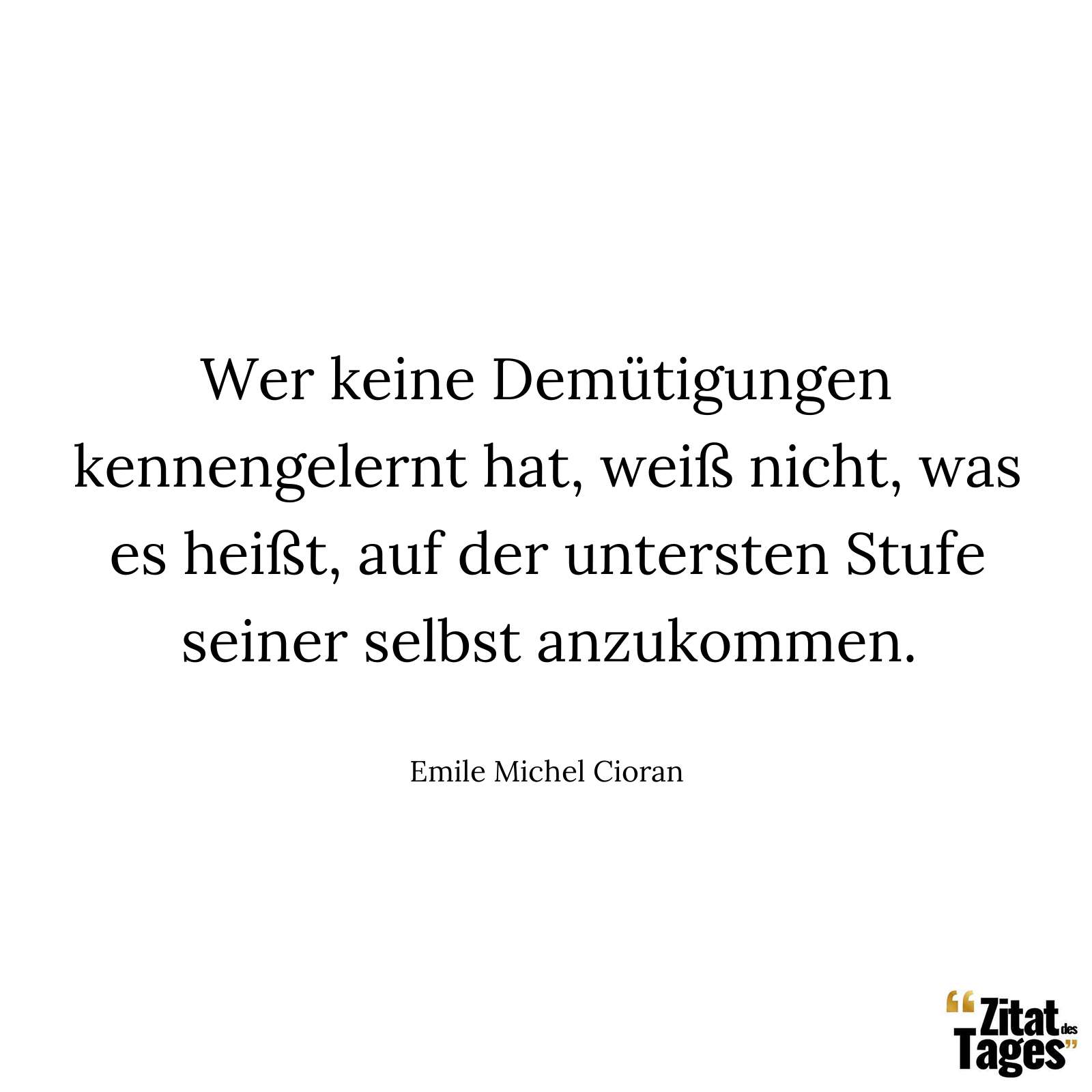 Wer keine Demütigungen kennengelernt hat, weiß nicht, was es heißt, auf der untersten Stufe seiner selbst anzukommen. - Emile Michel Cioran