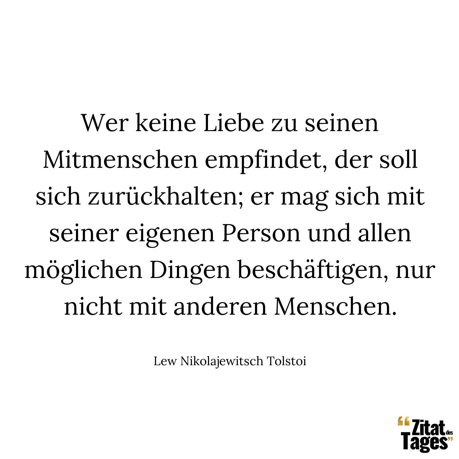 Wer keine Liebe zu seinen Mitmenschen empfindet, der soll sich zurückhalten; er mag sich mit seiner eigenen Person und allen möglichen Dingen beschäftigen, nur nicht mit anderen Menschen. - Lew Nikolajewitsch Tolstoi