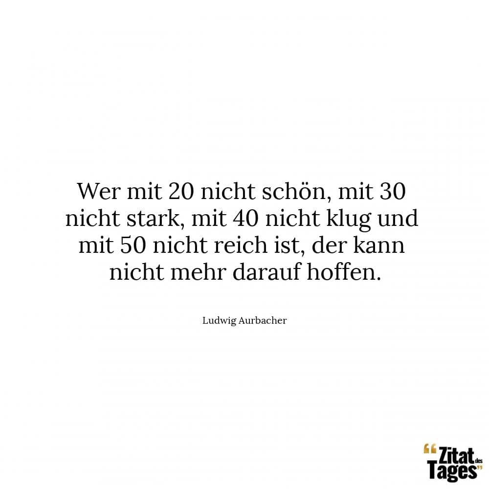 Wer mit 20 nicht schön, mit 30 nicht stark, mit 40 nicht klug und mit 50 nicht reich ist, der kann nicht mehr darauf hoffen. - Ludwig Aurbacher