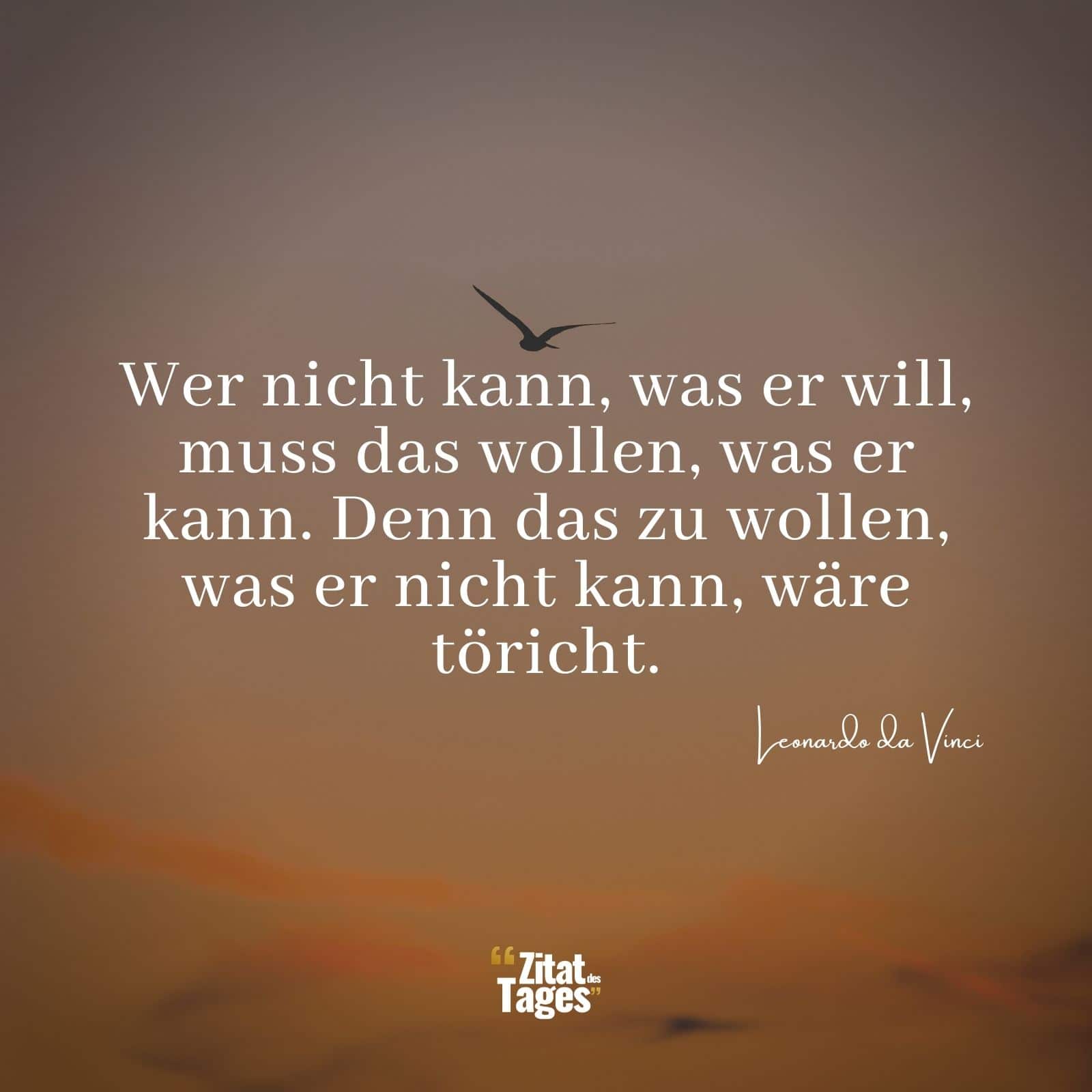 Wer nicht kann, was er will, muss das wollen, was er kann. Denn das zu wollen, was er nicht kann, wäre töricht. - Leonardo da Vinci