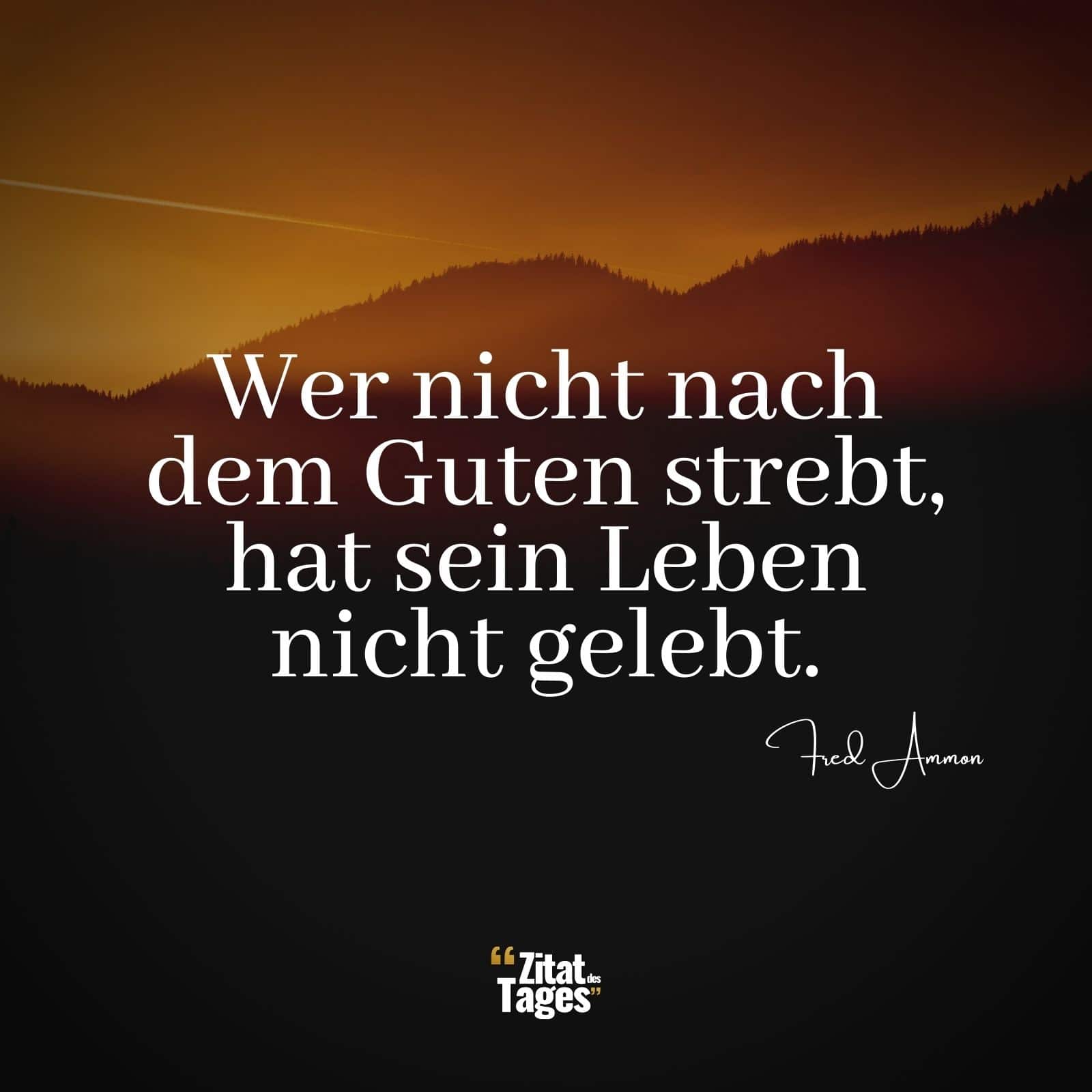 Wer nicht nach dem Guten strebt, hat sein Leben nicht gelebt. - Fred Ammon