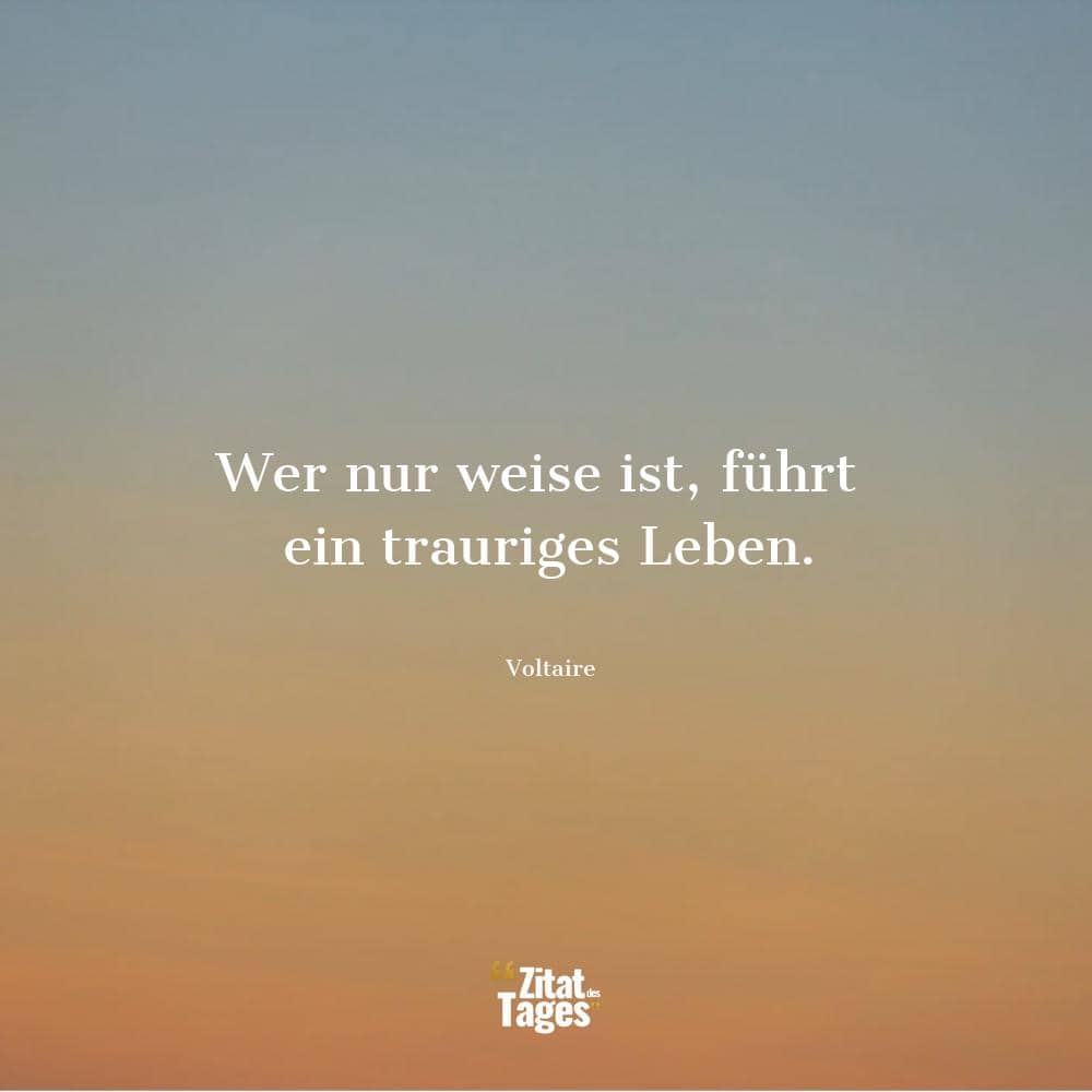 Wer nur weise ist, führt ein trauriges Leben. - Voltaire