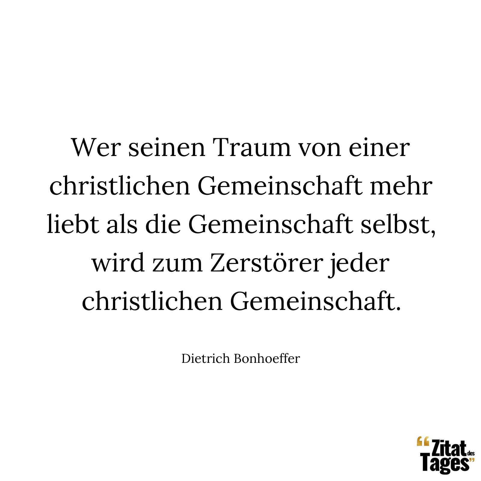 Wer seinen Traum von einer christlichen Gemeinschaft mehr liebt als die Gemeinschaft selbst, wird zum Zerstörer jeder christlichen Gemeinschaft. - Dietrich Bonhoeffer