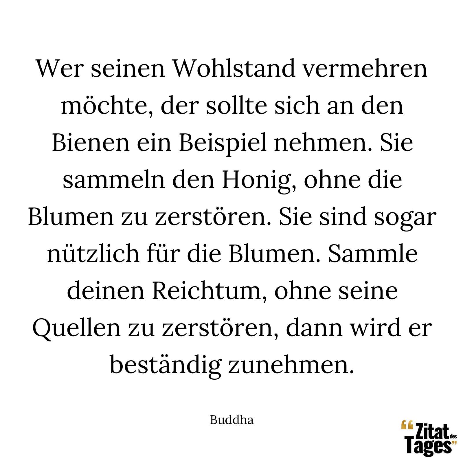 Wer seinen Wohlstand vermehren möchte, der sollte sich an den Bienen ein Beispiel nehmen. Sie sammeln den Honig, ohne die Blumen zu zerstören. Sie sind sogar nützlich für die Blumen. Sammle deinen Reichtum, ohne seine Quellen zu zerstören, dann wird er beständig zunehmen. - Buddha