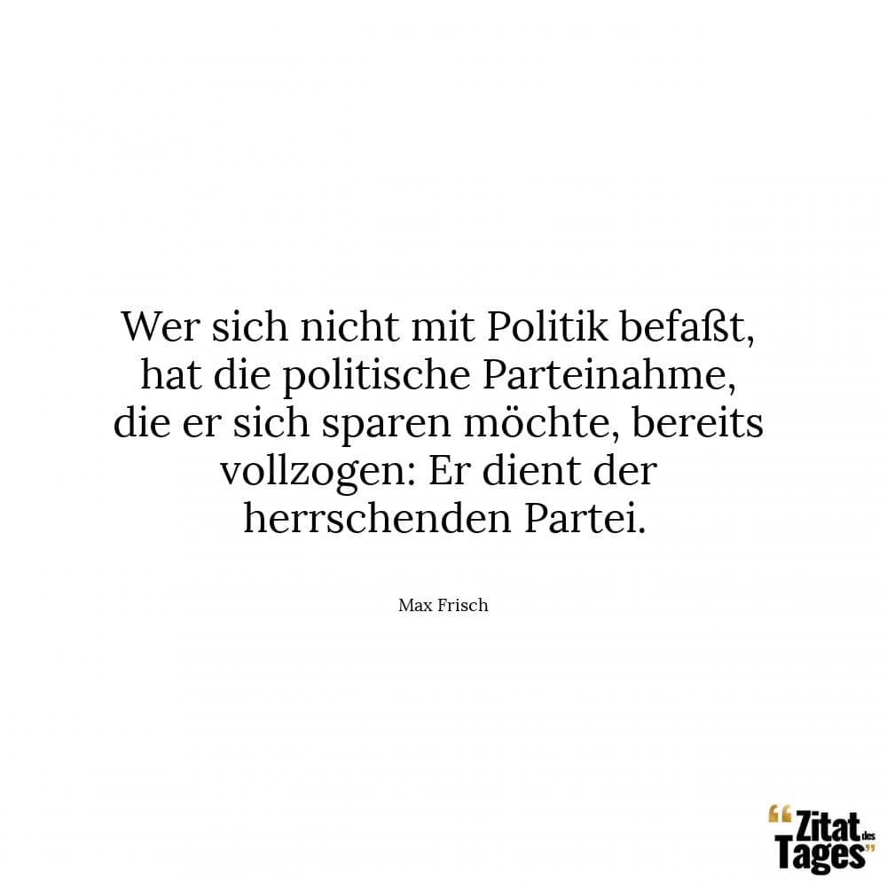 Wer sich nicht mit Politik befaßt, hat die politische Parteinahme, die er sich sparen möchte, bereits vollzogen: Er dient der herrschenden Partei. - Max Frisch