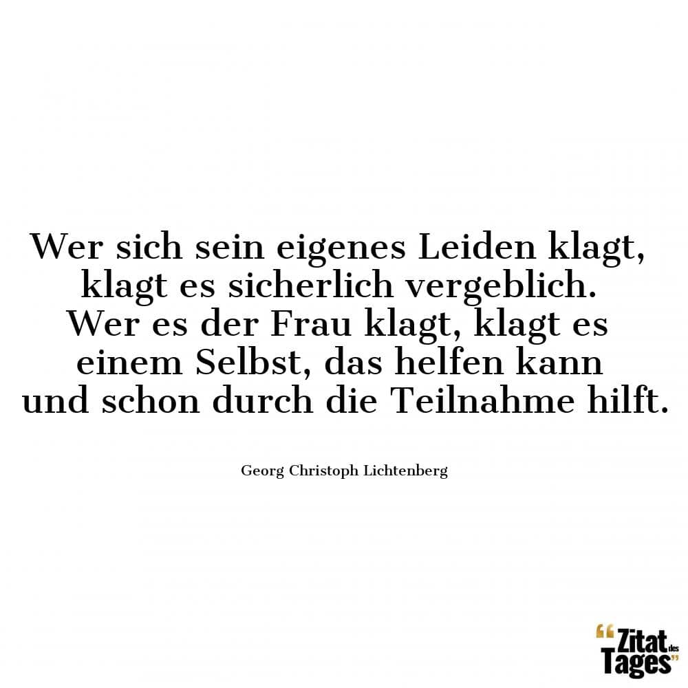 Wer sich sein eigenes Leiden klagt, klagt es sicherlich vergeblich. Wer es der Frau klagt, klagt es einem Selbst, das helfen kann und schon durch die Teilnahme hilft. - Georg Christoph Lichtenberg