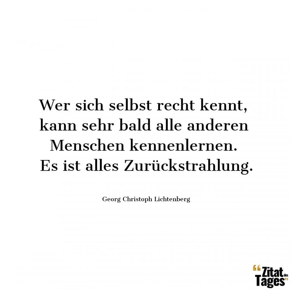 Wer sich selbst recht kennt, kann sehr bald alle anderen Menschen kennenlernen. Es ist alles Zurückstrahlung. - Georg Christoph Lichtenberg