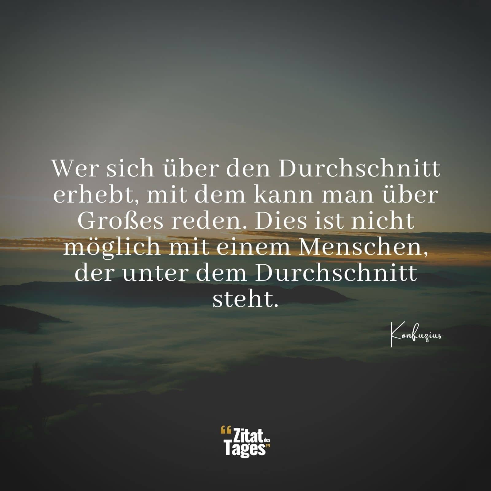 Wer sich über den Durchschnitt erhebt, mit dem kann man über Großes reden. Dies ist nicht möglich mit einem Menschen, der unter dem Durchschnitt steht. - Konfuzius