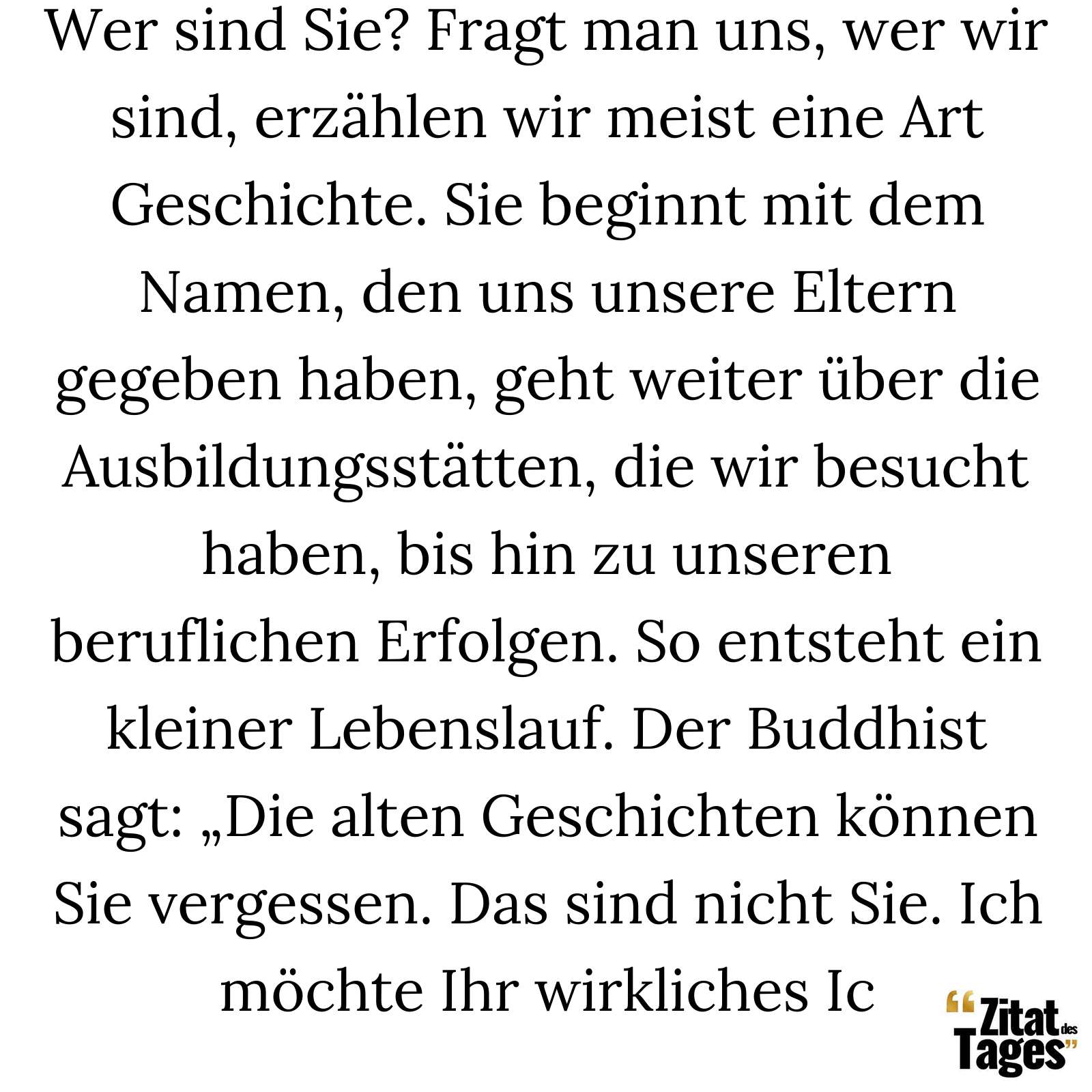 Wer sind Sie? Fragt man uns, wer wir sind, erzählen wir meist eine Art Geschichte. Sie beginnt mit dem Namen, den uns unsere Eltern gegeben haben, geht weiter über die Ausbildungsstätten, die wir besucht haben, bis hin zu unseren beruflichen Erfolgen. So entsteht ein kleiner Lebenslauf. Der Buddhist sagt: „Die alten Geschichten können Sie vergessen. Das sind nicht Sie. Ich möchte Ihr wirkliches Ic - Alan Watts