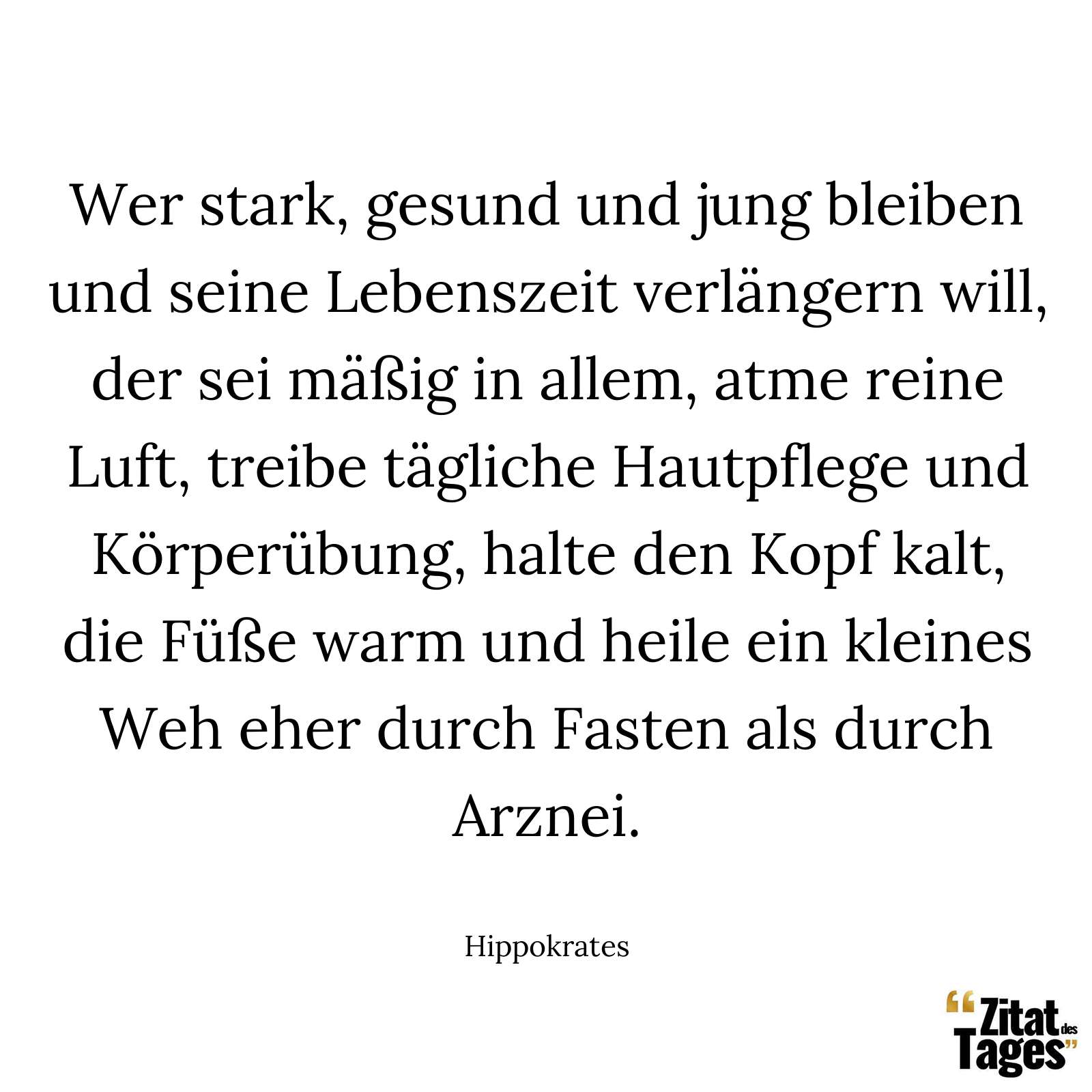 Wer stark, gesund und jung bleiben und seine Lebenszeit verlängern will, der sei mäßig in allem, atme reine Luft, treibe tägliche Hautpflege und Körperübung, halte den Kopf kalt, die Füße warm und heile ein kleines Weh eher durch Fasten als durch Arznei. - Hippokrates