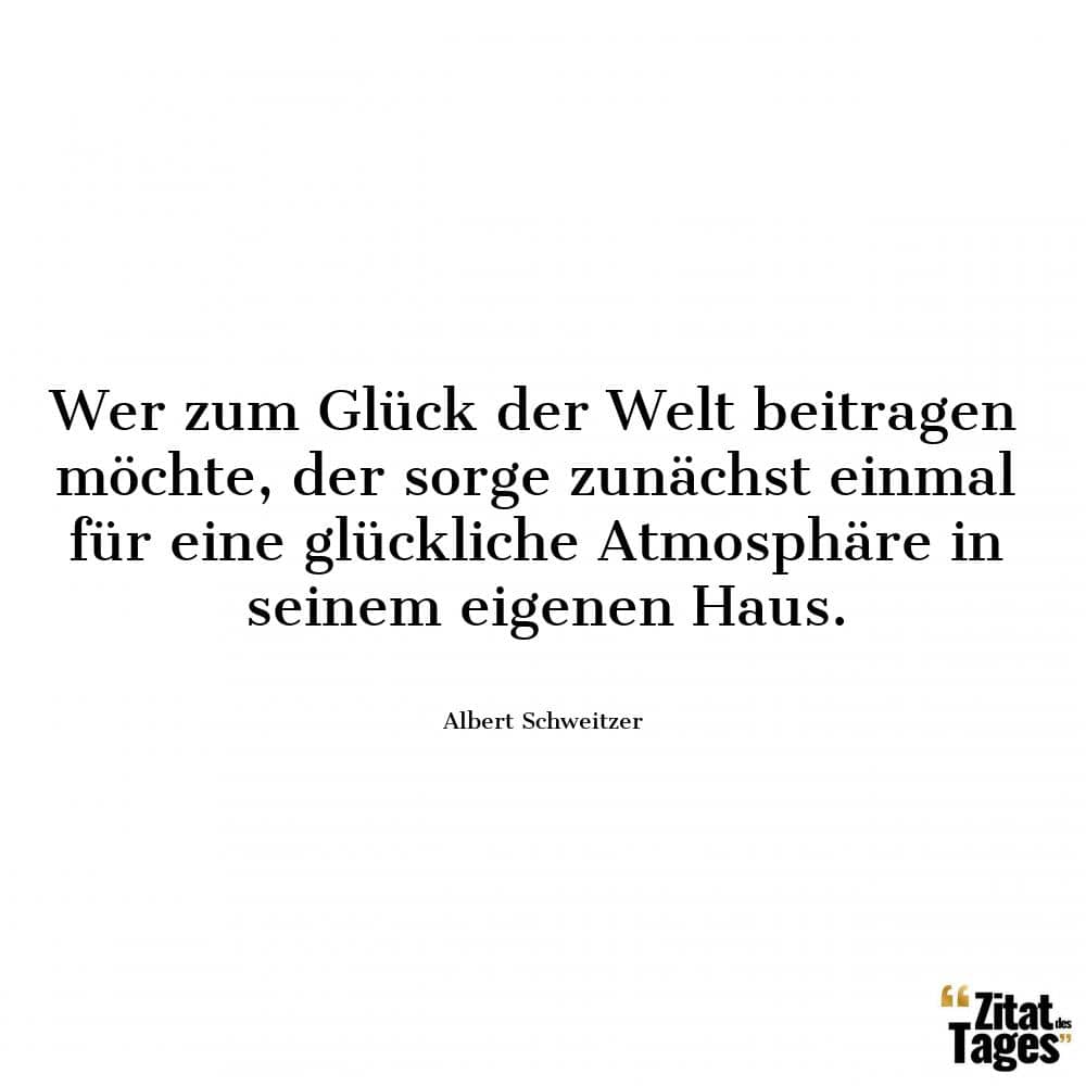 Wer zum Glück der Welt beitragen möchte, der sorge zunächst einmal für eine glückliche Atmosphäre in seinem eigenen Haus. - Albert Schweitzer