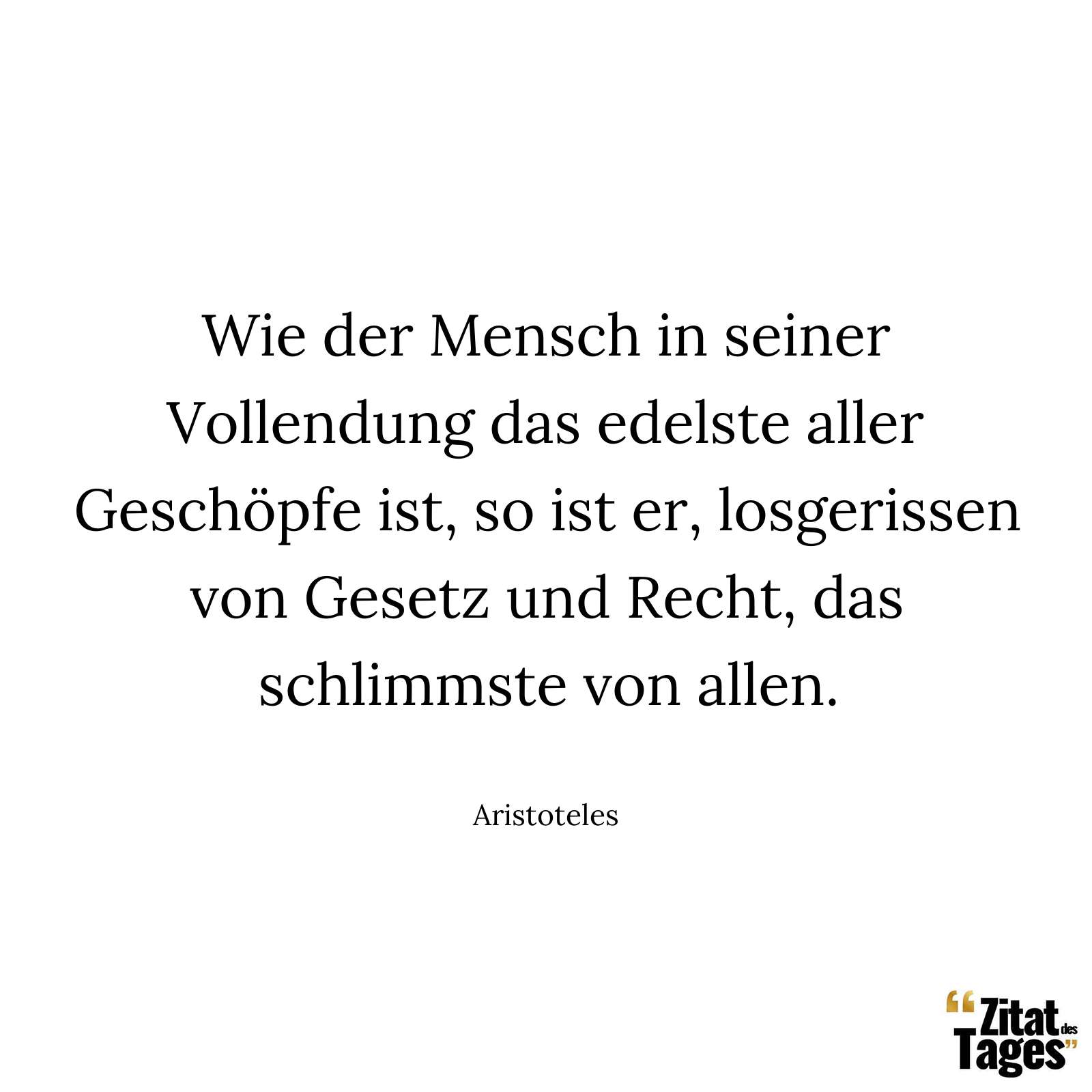 Wie der Mensch in seiner Vollendung das edelste aller Geschöpfe ist, so ist er, losgerissen von Gesetz und Recht, das schlimmste von allen. - Aristoteles