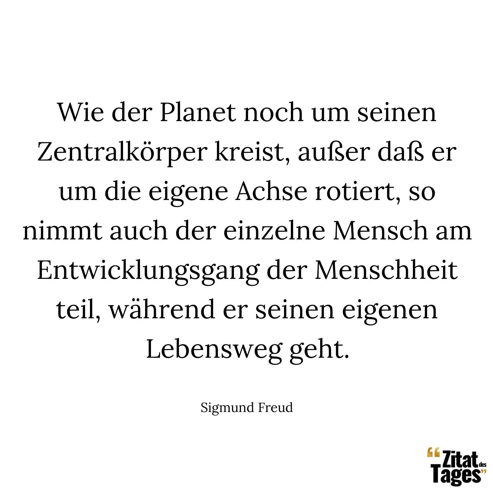 Wie der Planet noch um seinen Zentralkörper kreist, außer daß er um die eigene Achse rotiert, so nimmt auch der einzelne Mensch am Entwicklungsgang der Menschheit teil, während er seinen eigenen Lebensweg geht. - Sigmund Freud