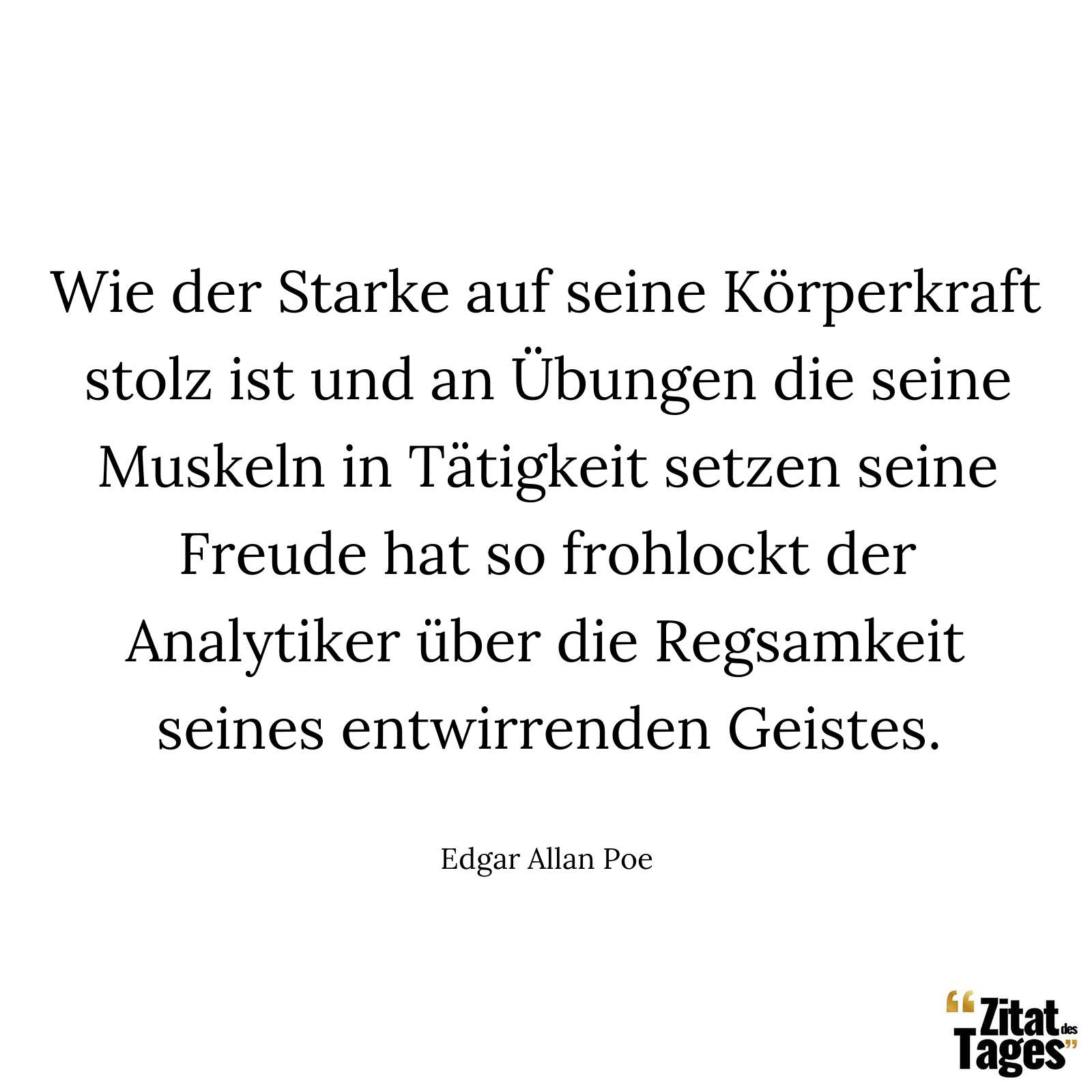 Wie der Starke auf seine Körperkraft stolz ist und an Übungen die seine Muskeln in Tätigkeit setzen seine Freude hat so frohlockt der Analytiker über die Regsamkeit seines entwirrenden Geistes. - Edgar Allan Poe