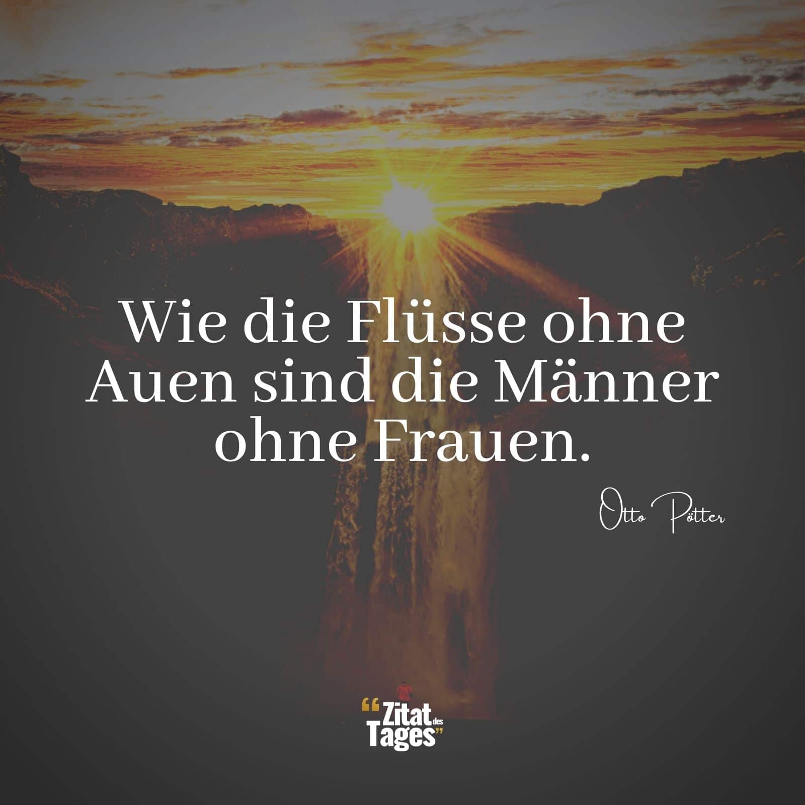 Wie die Flüsse ohne Auen sind die Männer ohne Frauen. - Otto Pötter