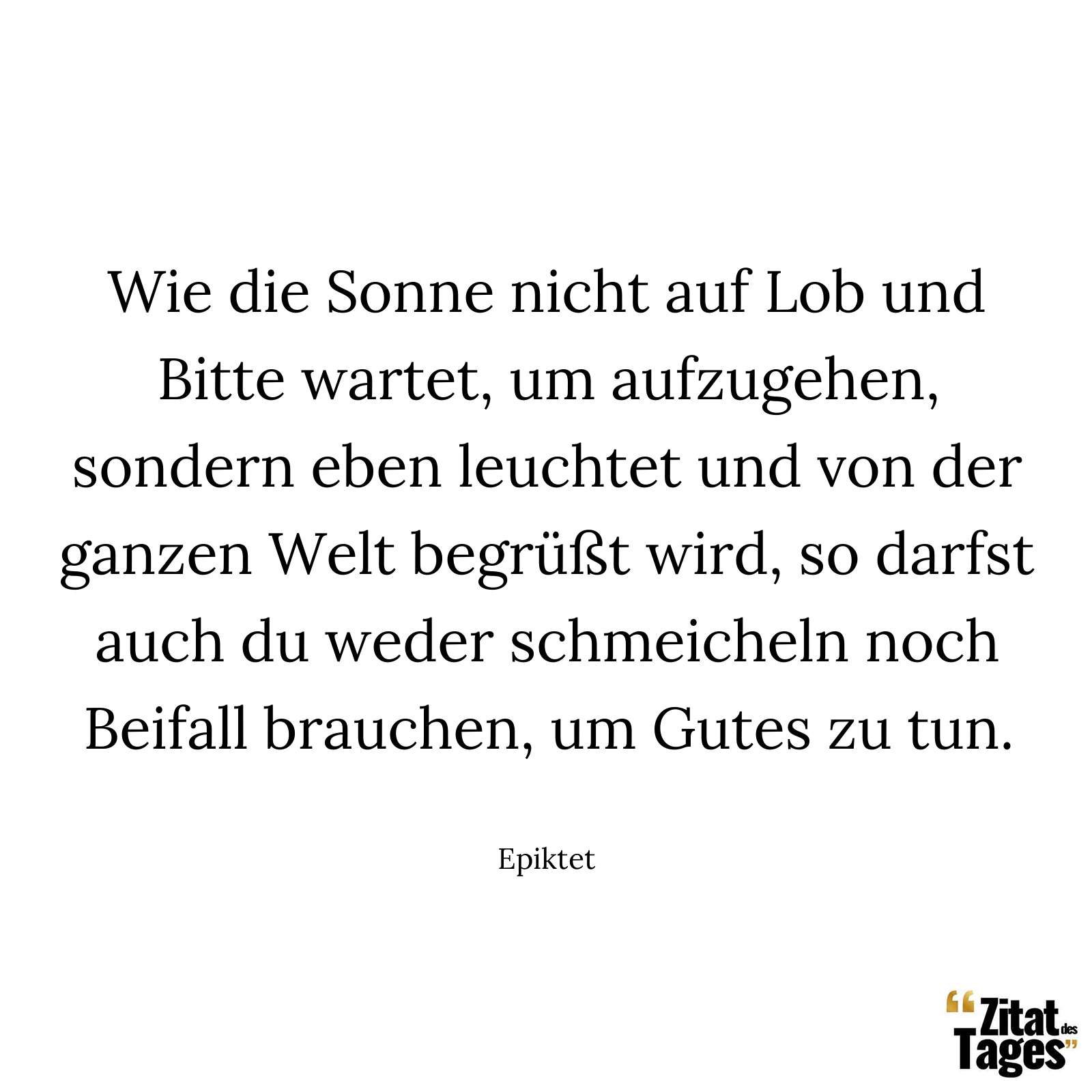 Wie die Sonne nicht auf Lob und Bitte wartet, um aufzugehen, sondern eben leuchtet und von der ganzen Welt begrüßt wird, so darfst auch du weder schmeicheln noch Beifall brauchen, um Gutes zu tun. - Epiktet