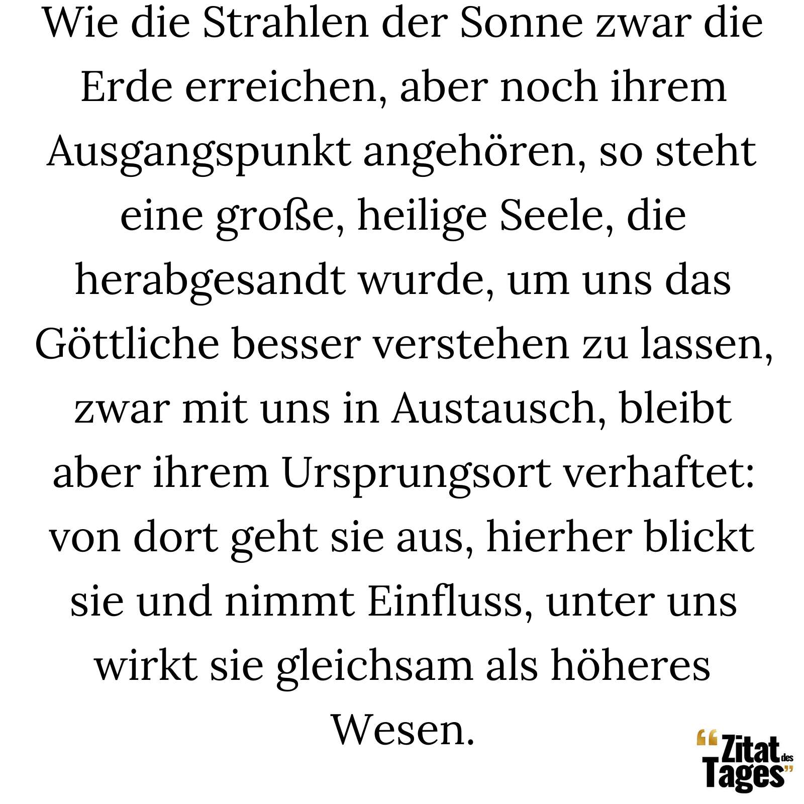 Wie die Strahlen der Sonne zwar die Erde erreichen, aber noch ihrem Ausgangspunkt angehören, so steht eine große, heilige Seele, die herabgesandt wurde, um uns das Göttliche besser verstehen zu lassen, zwar mit uns in Austausch, bleibt aber ihrem Ursprungsort verhaftet: von dort geht sie aus, hierher blickt sie und nimmt Einfluss, unter uns wirkt sie gleichsam als höheres Wesen. - Seneca